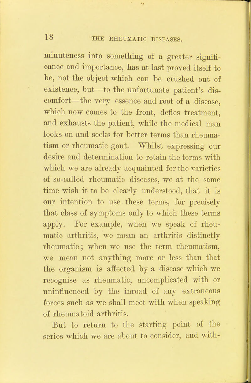 minuteness into sometMng of a greater signifi- cance and importance, has at last proved itself to be, not the object which can be crushed out of existence, but—to the unfortunate patient's dis- comfort—the very essence and root of a disease, which now comes to the front, defies treatment, and exhausts the patient, while the medical man looks on and seeks for better terms than rheuma- tism or rheumatic gout. Whilst expressing our desire and determination to retain the terms with which we are already acquainted for the varieties of so-called rheumatic diseases, we at the same time wish it to be clearly understood, that it is our intention to use these terms, for precisely that class of symptoms only to which these terms apply. For example, when we speak of rheu- matic arthritis, we mean an arthritis distinctly rheumatic; when we use the term rheumatism, we mean not anything more or less than that the organism is affected by a disease which we recognise as rheumatic, uncomplicated with or uninfluenced by the inroad of any extraneous forces such as we shall meet with when speaking of rheumatoid arthritis. But to return to the starting point of the series which we are about to consider, and with-