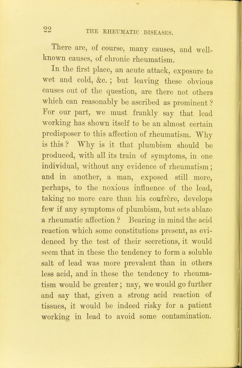 There are, of course, many causes, and well- known causes, of ckronic rheumatism. In the fli-st place, an acute attack, exposure to wet and cold, &c. ; but leaving these obvious causes out of the question, are there not others which can reasonably be ascribed as prominent ? For our part, we must frankly say that lead working has shown itseK to be an almost certain predisposer to this affection of rheumatism. Why is this ? Why is it that plumbism should be produced, with all its train of symptoms, in one individual, without any evidence of rheumatism; and in another, a man, exposed still more, perhaps, to the noxious influence of the lead, taking no more care than his confrere, develops few if any symptoms of plumbism, but sets ablaze a rheumatic affection ? Bearing in mind the acid reaction which some constitutions present, as evi- denced by the test of their secretions, it would seem that in these the tendency to form a soluble salt of lead was more prevalent than in others less acid, and in these the tendency to rheuma- tism would be greater; nay, we would go further and say that, given a strong acid reaction of tissues, it would be indeed risky for a patient working in lead to avoid some contamination.