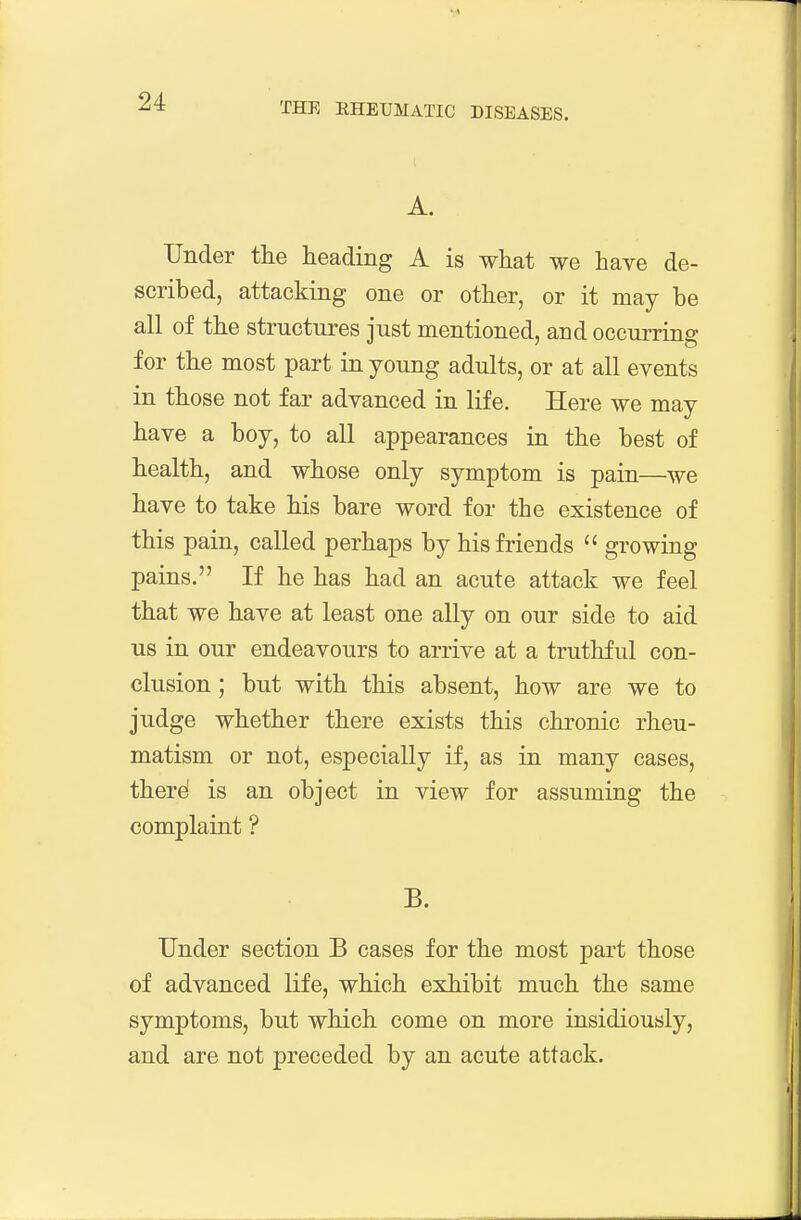 A. Under the heading A is what we have de- scribed, attacking one or other, or it may be all of the structures just mentioned, and occurring for the most part in young adults, or at all events in those not far advanced in life. Here we may have a boy, to all appearances in the best of health, and whose only symptom is pain—we have to take his bare word for the existence of this pain, called perhaps by his friends  growing pains. If he has had an acute attack we feel that we have at least one ally on our side to aid us in our endeavours to arrive at a truthful con- clusion ; but with this absent, how are we to judge whether there exists this chronic rheu- matism or not, especially if, as in many cases, there! is an object in view for assuming the complairit ? B. Under section B cases for the most part those of advanced life, which exhibit much the same symptoms, but which come on more insidiously, and are not preceded by an acute attack.