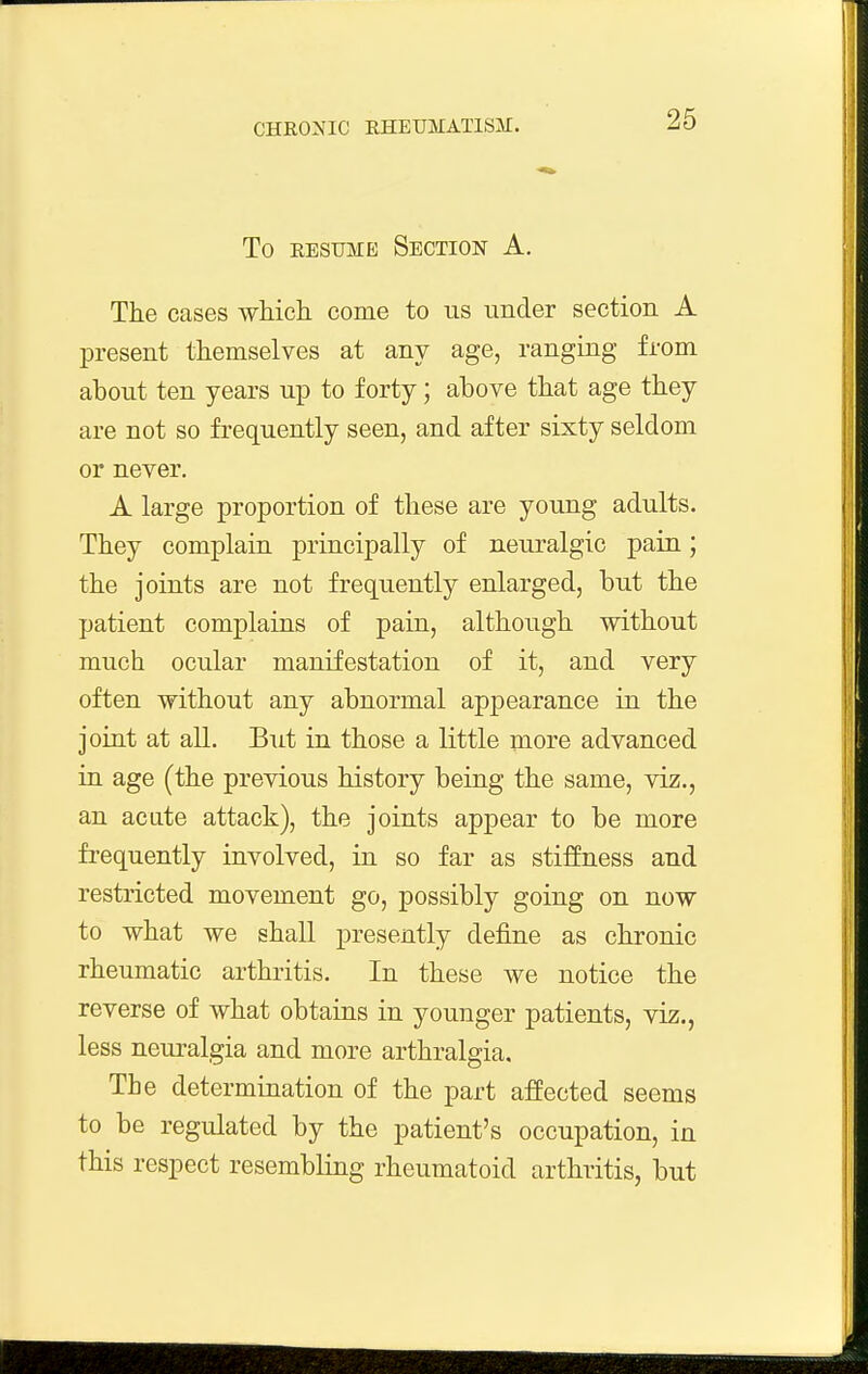 To EESUME Section A. The cases which, come to us under section A present themselves at any age, ranging from about ten years up to forty; above that age they are not so frequently seen, and after sixty seldom or never. A large proportion of these are young adults. They complain principally of neuralgic pain; the joints are not frequently enlarged, but the patient complains of pain, although without much ocular manifestation of it, and very often without any abnormal appearance in the joint at all. But in those a little more advanced in age (the previous history being the same, viz., an acate attack), the joints appear to be more frequently involved, in so far as stiffness and restricted movement go, possibly going on now to what we shall presently define as chronic rheumatic arthritis. In these we notice the reverse of what obtains in younger patients, viz., less neuralgia and more arthralgia. The determination of the part affected seems to be regulated by the patient's occupation, in this respect resembling rheumatoid arthritis, but