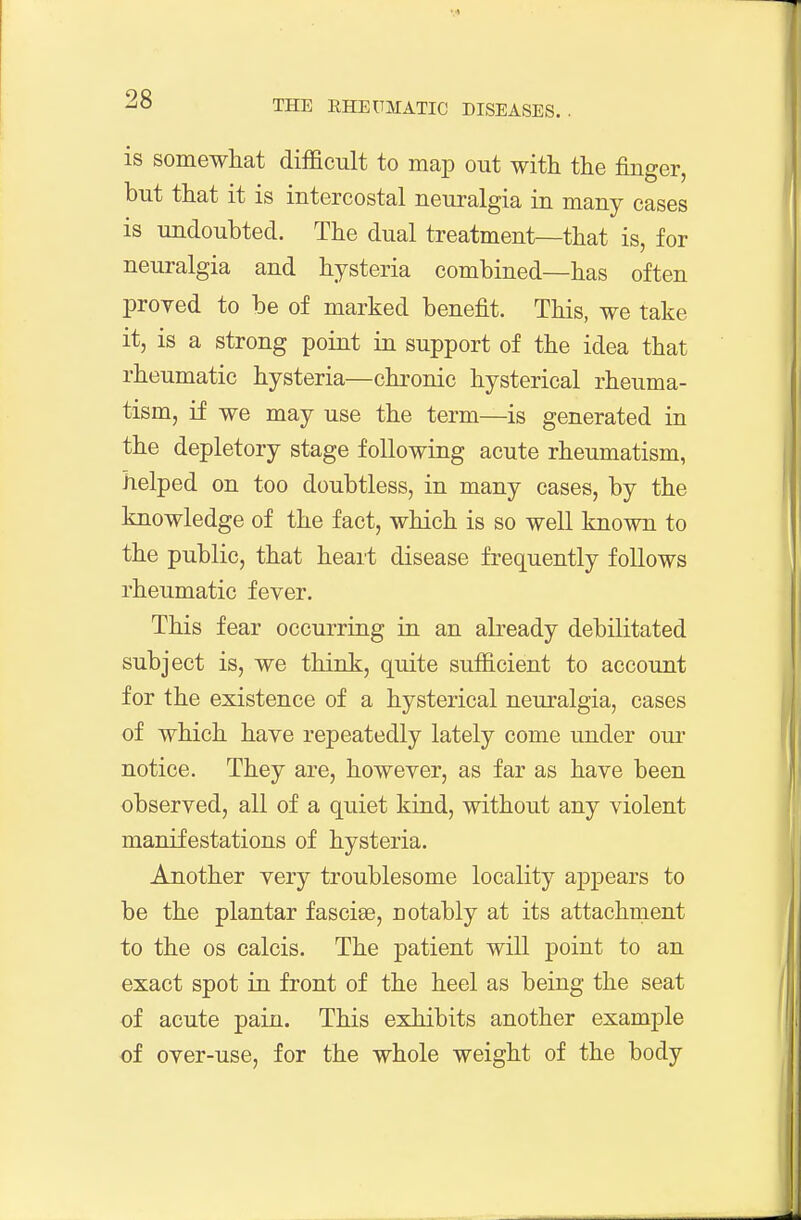 is somewliat difficult to map out with the finger, but that it is intercostal neuralgia in many cases is undoubted. The dual treatment—that is, for neuralgia and hysteria combined—has often proved to be of marked benefit. This, we take it, is a strong point in support of the idea that rheumatic hysteria—chronic hysterical rheuma- tism, if we may use the term—is generated in the depletory stage following acute rheumatism, helped on too doubtless, in many cases, by the knowledge of the fact, which is so well known to the public, that heait disease frequently follows rheumatic fever. This fear occurring in an abeady debilitated subject is, we think, quite sufficient to account for the existence of a hysterical neuralgia, cases of which have repeatedly lately come under oui- notice. They are, however, as far as have been observed, all of a quiet kind, without any violent manifestations of hysteria. Another very troublesome locality appears to be the plantar fascise, notably at its attachment to the OS calcis. The patient will point to an exact spot in front of the heel as being the seat of acute pain. This exhibits another example of over-use, for the whole weight of the body