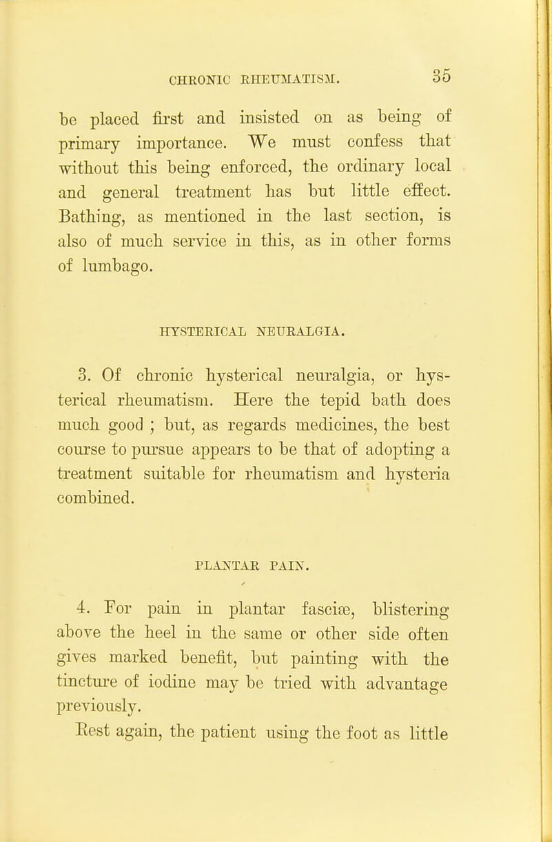 be placed fii'st and insisted on as being of primary importance. We must confess that without this being enforced, the ordinary local and general treatment has but little effect. Bathing, as mentioned in the last section, is also of much service in this, as in other forms of lumbago. HYSTERICAL NEURALGIA. 3. Of chronic hysterical neuralgia, or hys- terical rheumatism. Here the tepid bath does much good ; but, as regards medicines, the best course to pm-sue appears to be that of adopting a treatment suitable for rheumatism and hysteria combined. PLANTAR PAIN. 4. Por pain in plantar fascite, blistering above the heel in the same or other side often gives marked benefit, but painting with the tincture of iodine may be tried with advantage previously. Eest again, the patient using the foot as little