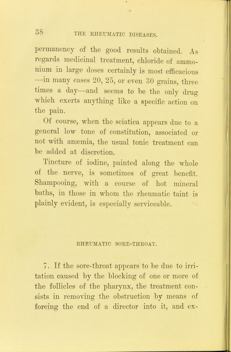 permanency of the good results obtained. As regards medicinal treatment, chloride of ammo- nium in large doses certainly is most efficacious —in many cases 20, 25, or even 30 grains, three times a day—and seems to he the only drug which exerts anything like a specific action on the pain. Of coui'se, when the sciatica appears due to a general low tone of constitution, associated or not with anaemia, the usual tonic treatment can be added at discretion. Tincture of iodine, painted along the whole of the nerve, is sometimes of great benefit. Shampooing, with a course of hot mineral baths, in those in whom the rheumatic taint is plainly evident, is especially serviceable. EHEUMATIC SORE-THROAT. 7. If the sore-throat appears to be due to irri- tation caused by the blocking of one or more of the follicles of the pharynx, the treatment con- sists in removing the obstruction by means of forcing the end of a director into it, and ex-