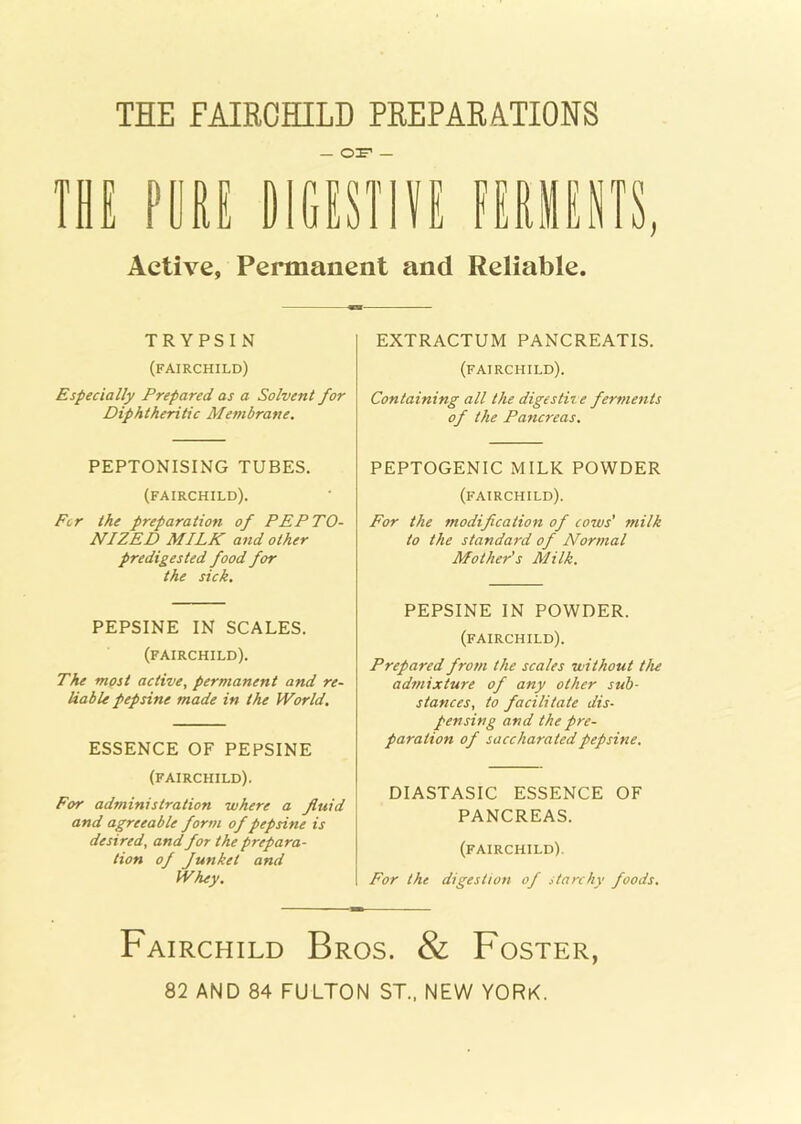 THE FAIRCHILD PREPARATIONS — ©if — THE PORE DIGESTIVE FERMENTS, Active, Permanent and Reliable. TRYPSIN (FAIRCHILD) Especially Prepared as a Solvent for Diphtheritic Membrane. PEPTONISING TUBES. (FAIRCHILD). Fcr the preparation of PEPTO- NIZED MILK and other predigested food for the sick. PEPSINE IN SCALES. (FAIRCHILD). The most active, permanent and re- liable pep sine made in the World. ESSENCE OF PEPSINE (FAIRCHILD). For administration where a fluid and agreeable form of pep sine is desired, and for the prepara- tion of Junket and Whey. EXTRACTUM PANCREATIS. (FAIRCHILD). Containing all the digestive ferments of the Pancreas. PEPTOGENIC MILK POWDER (FAIRCHILD). For the modification of cows’ milk to the standard of Normal Mother's Milk. PEPSINE IN POWDER. (FAIRCHILD). Prepared from the scales without the admixture of any other sub- stances, to facilitate dis- pensing and the pre- paration of saccharatedpepsine. DIASTASIC ESSENCE OF PANCREAS. (FAIRCHILD). For the digestion of starchy foods. Fairchild Bros. & Foster, 82 AND 84 FULTON ST., NEW YORK.