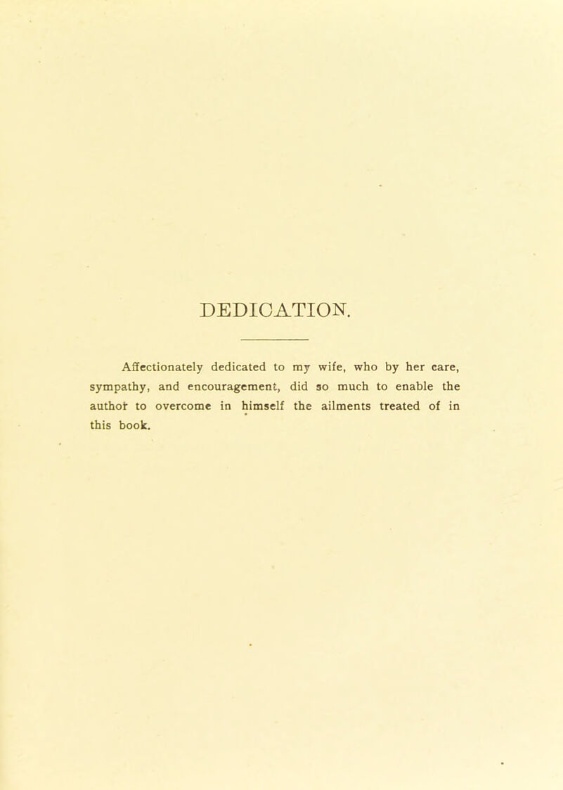 DEDICATION. Affectionately dedicated to my wife, who by her care, sympathy, and encouragement, did so much to enable the authoi- to overcome in himself the ailments treated of in this book.