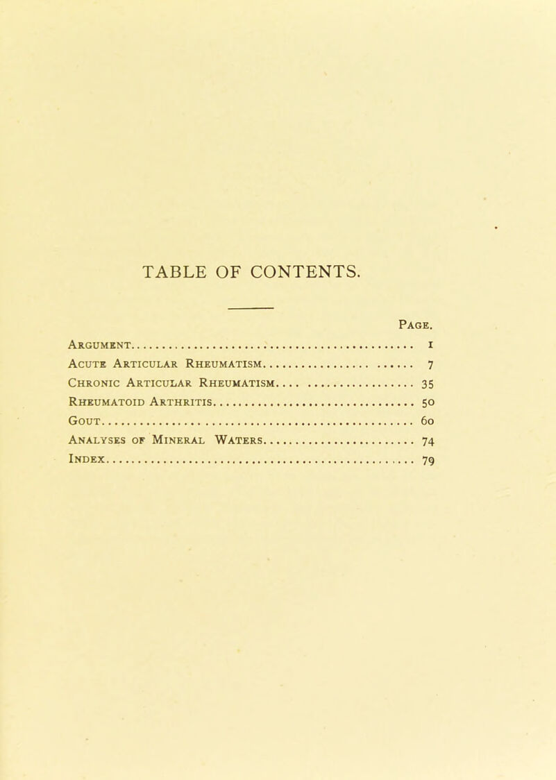 TABLE OF CONTENTS. Page. Argument i Acute Articular Rheumatism 7 Chronic Articular Rheumatism 35 Rheumatoid Arthritis 50 Gout 60 Analyses of Mineral Waters 74 Index 79