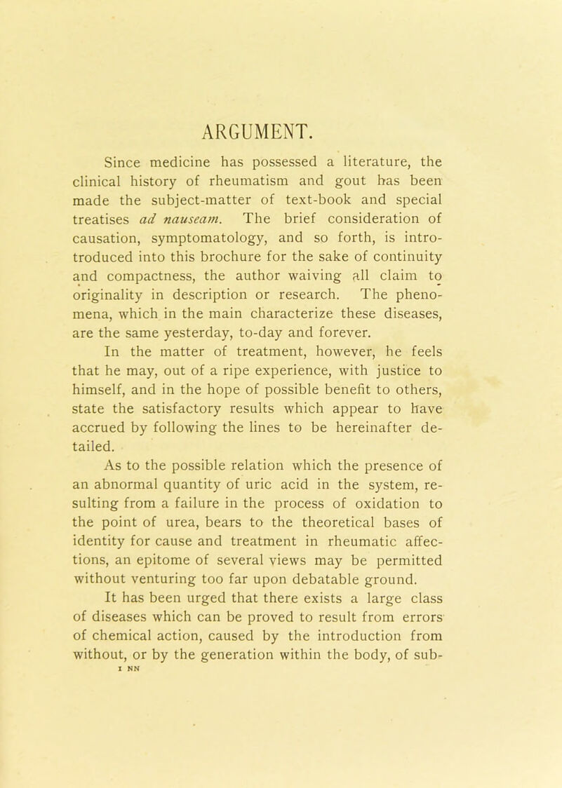 ARGUMENT. Since medicine has possessed a literature, the clinical history of rheumatism and gout has been made the subject-matter of text-book and special treatises ad nauseam. The brief consideration of causation, symptomatology, and so forth, is intro- troduced into this brochure for the sake of continuity and compactness, the author waiving all claim to originality in description or research. The pheno- mena, which in the main characterize these diseases, are the same yesterday, to-day and forever. In the matter of treatment, however, he feels that he may, out of a ripe experience, with justice to himself, and in the hope of possible benefit to others, state the satisfactory results which appear to have accrued by following the lines to be hereinafter de- tailed. As to the possible relation which the presence of an abnormal quantity of uric acid in the system, re- sulting from a failure in the process of oxidation to the point of urea, bears to the theoretical bases of identity for cause and treatment in rheumatic affec- tions, an epitome of several views may be permitted without venturing too far upon debatable ground. It has been urged that there exists a large class of diseases which can be proved to result from errors of chemical action, caused by the introduction from without, or by the generation within the body, of sub-