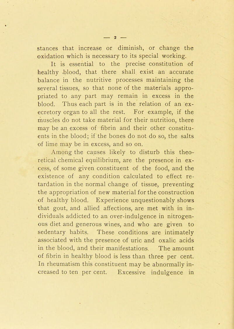 stances that increase or diminish, or change the oxidation which is necessary to its special working. It is essential to the precise constitution of healthy blood, that there shall exist an accurate balance in the nutritive processes maintaining the several tissues, so that none of the materials appro- priated to any part may remain in excess in the blood. Thus each part is in the relation of an ex- ecutory organ to all the rest. For example, if the muscles do not take material for their nutrition, there may be an excess of fibrin and their other constitu- ents in the blood; if the bones do not do so, the salts of lime may be in excess, and so on. Among the causes likely to disturb this theo- retical chemical equilibrium, are the presence in ex- cess, of some given constituent of the food, and the existence of any condition calculated to effect re- tardation in the normal change of tissue, preventing the appropriation of new material for the construction of healthy blood. Experience unquestionably shows that gout, and allied affections, are met with in in- dividuals addicted to an over-indulgence in nitrogen- ous diet and generous wines, and who are given to sedentary habits. These conditions are intimately associated with the presence of uric and oxalic acids in the blood, and their manifestations. The amount of fibrin in healthy blood is less than three per cent. In rheumatism this constituent may be abnormally in- creased to ten per cent. Excessive indulgence in