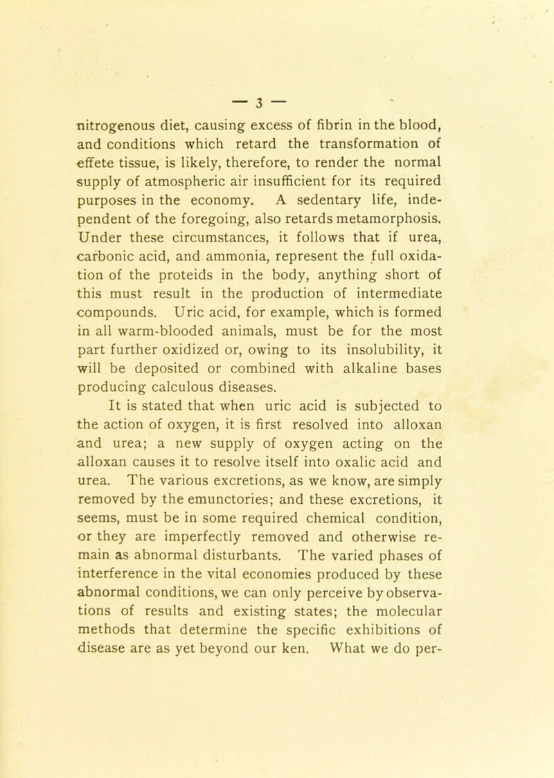 nitrogenous diet, causing excess of fibrin in the blood, and conditions which retard the transformation of effete tissue, is likely, therefore, to render the normal supply of atmospheric air insufficient for its required purposes in the economy. A sedentary life, inde- pendent of the foregoing, also retards metamorphosis. Under these circumstances, it follows that if urea, carbonic acid, and ammonia, represent the full oxida- tion of the proteids in the body, anything short of this must result in the production of intermediate compounds. Uric acid, for example, which is formed in all warm-blooded animals, must be for the most part further oxidized or, owing to its insolubility, it will be deposited or combined with alkaline bases producing calculous diseases. It is stated that when uric acid is subjected to the action of oxygen, it is first resolved into alloxan and urea; a new supply of oxygen acting on the alloxan causes it to resolve itself into oxalic acid and urea. The various excretions, as we know, are simply removed by the emunctories; and these excretions, it seems, must be in some required chemical condition, or they are imperfectly removed and otherwise re- main as abnormal disturbants. The varied phases of interference in the vital economies produced by these abnormal conditions, we can only perceive by observa- tions of results and existing states; the molecular methods that determine the specific exhibitions of disease are as yet beyond our ken. What we do per-