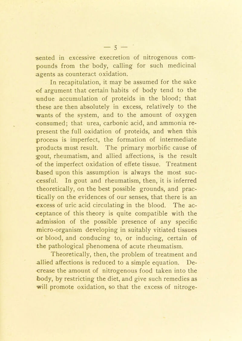 •sented in excessive execretion of nitrogenous com- pounds from the body, calling for such medicinal agents as counteract oxidation. In recapitulation, it may be assumed for the sake ■of argument that certain habits of body tend to the undue accumulation of proteids in the blood; that these are then absolutely in excess, relatively to the wants of the system, and to the amount of oxygen ■consumed; that urea, carbonic acid, and ammonia re- present the full oxidation of proteids, and when this process is imperfect, the formation of intermediate products must result. The primary morbific cause of gout, rheumatism, and allied affections, is the result •of the imperfect oxidation of effete tissue. Treatment based upon this assumption is always the most suc- cessful. In gout and rheumatism, then, it is inferred theoretically, on the best possible grounds, and prac- tically on the evidences of our senses, that there is an excess of uric acid circulating in the blood. The ac- ceptance of this theory is quite compatible with the admission of the possible presence of any specific micro-organism developing in suitably vitiated tissues •or blood, and conducing to, or inducing, certain of the pathological phenomena of acute rheumatism. Theoretically, then, the problem of treatment and allied affections is reduced to a simple equation. De- crease the amount of nitrogenous food taken into the body, by restricting the diet, and give such remedies as will promote oxidation, so that the excess of nitroge-