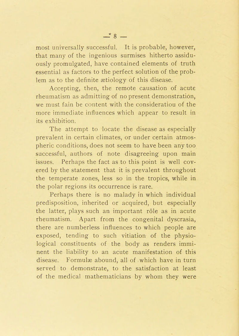 most universally successful. It is probable, however, that many of the ingenious surmises hitherto assidu- ously promulgated, have contained elements of truth essential as factors to the perfect solution of the prob- lem as to the definite setiology of this disease. Accepting, then, the remote causation of acute rheumatism as admitting of no present demonstration, we must fain be content with the consideratiou of the more immediate influences which appear to result in its exhibition. The attempt to locate the disease as especially prevalent in certain climates, or under certain atmos- pheric conditions, does not seem to have been any too successful, authors of note disagreeing upon main issues. Perhaps the fact as to this point is well cov- ered by the statement that it is prevalent throughout the temperate zones, less so in the tropics, while in the polar regions its occurrence is rare. Perhaps there is no malady in which individual predisposition, inherited or acquired, but especially the latter, plays such an important role as in acute rheumatism. Apart from the congenital dyscrasia, there are numberless influences to which people are exposed, tending to such vitiation of the physio- logical constituents of the body as renders immi- nent the liability to an acute manifestation of this disease. Formulae abound, all of which have in turn served to demonstrate, to the satisfaction at least of the medical mathematicians by whom they were