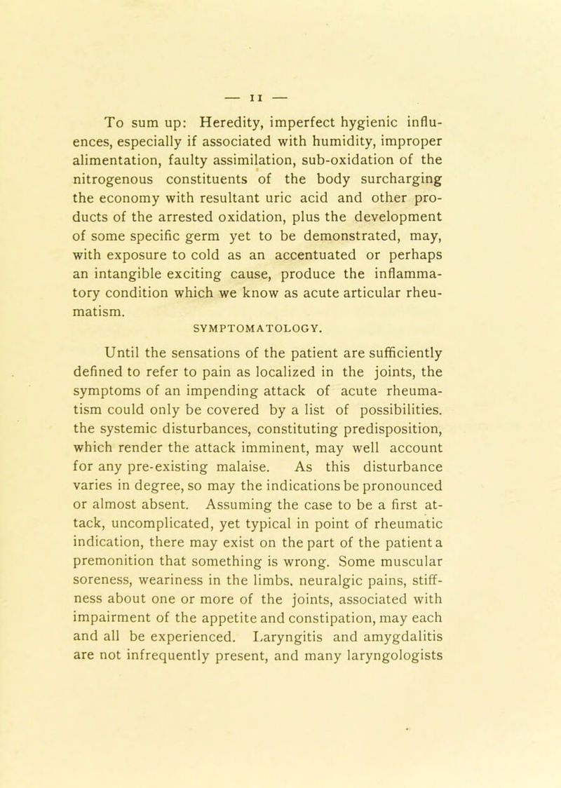 To sum up: Heredity, imperfect hygienic influ- ences, especially if associated with humidity, improper alimentation, faulty assimilation, sub-oxidation of the nitrogenous constituents of the body surcharging the economy with resultant uric acid and other pro- ducts of the arrested oxidation, plus the development of some specific germ yet to be demonstrated, may, with exposure to cold as an accentuated or perhaps an intangible exciting cause, produce the inflamma- tory condition which we know as acute articular rheu- matism. SYMPTOMATOLOGY. Until the sensations of the patient are sufficiently defined to refer to pain as localized in the joints, the symptoms of an impending attack of acute rheuma- tism could only be covered by a list of possibilities, the systemic disturbances, constituting predisposition, which render the attack imminent, may well account for any pre-existing malaise. As this disturbance varies in degree, so may the indications be pronounced or almost absent. Assuming the case to be a first at- tack, uncomplicated, yet typical in point of rheumatic indication, there may exist on the part of the patient a premonition that something is wrong. Some muscular soreness, weariness in the limbs, neuralgic pains, stiff- ness about one or more of the joints, associated with impairment of the appetite and constipation, may each and all be experienced. Laryngitis and amygdalitis are not infrequently present, and many laryngologists