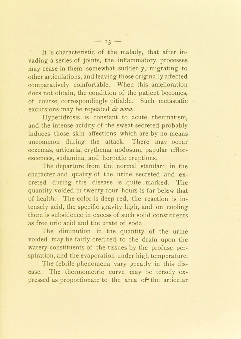 [3 — It is characteristic of the malady, that after in- vading a series of joints, the inflammatory processes may cease in them somewhat suddenly, migrating to other articulations, and leaving those originally affected comparatively comfortable. When this amelioration does not obtain, the condition of the patient becomes, of course, correspondingly pitiable. Such metastatic excursions may be repeated de novo. Hyperidrosis is constant to acute rheumatism, and the intense acidity of the sweat secreted probably - induces those skin affections which are by no means uncommon during the attack. There may occur eczemas, urticaria, erythema nodosum, papular efflor- escences, sudamina, and herpetic eruptions. The departure from the normal standard in the character and quality of the urine secreted and ex- creted during this disease is quite marked. The quantity voided in twenty-four hours is far belew that of health. The color is deep red, the reaction is in- tensely acid, the specific gravity high, and on cooling there is subsidence in excess of such solid constituents as free uric acid and the urate of soda. The diminution in the quantity of the urine voided may be fairly credited to the drain upon the watery constituents of the tissues by the profuse per- spiration, and the evaporation under high temperature. The febrile phenomena vary greatly in this dis- ease. The thermometric curve may be tersely ex- pressed as proportionate to the area of* the articular