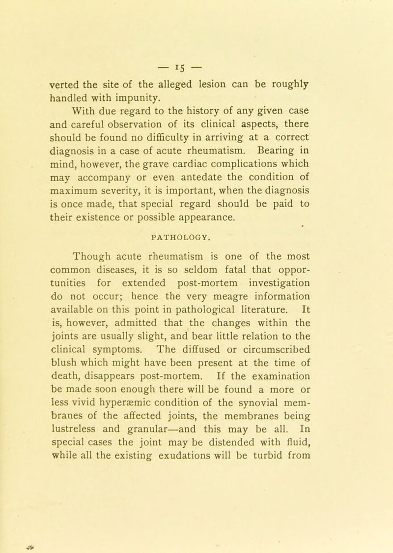 verted the site of the alleged lesion can be roughly handled with impunity. With due regard to the history of any given case and careful observation of its clinical aspects, there should be found no difficulty in arriving at a correct diagnosis in a case of acute rheumatism. Bearing in mind, however, the grave cardiac complications which may accompany or even antedate the condition of maximum severity, it is important, when the diagnosis is once made, that special regard should be paid to their existence or possible appearance. PATHOLOGY. Though acute rheumatism is one of the most common diseases, it is so seldom fatal that oppor- tunities for extended post-mortem investigation do not occur; hence the very meagre information available on this point in pathological literature. It is, however, admitted that the changes within the joints are usually slight, and bear little relation to the clinical symptoms. The diffused or circumscribed blush which might have been present at the time of death, disappears post-mortem. If the examination be made soon enough there will be found a more or less vivid hyperaemic condition of the synovial mem- branes of the affected joints, the membranes being lustreless and granular—and this may be all. In special cases the joint may be distended with fluid, while all the existing exudations will be turbid from