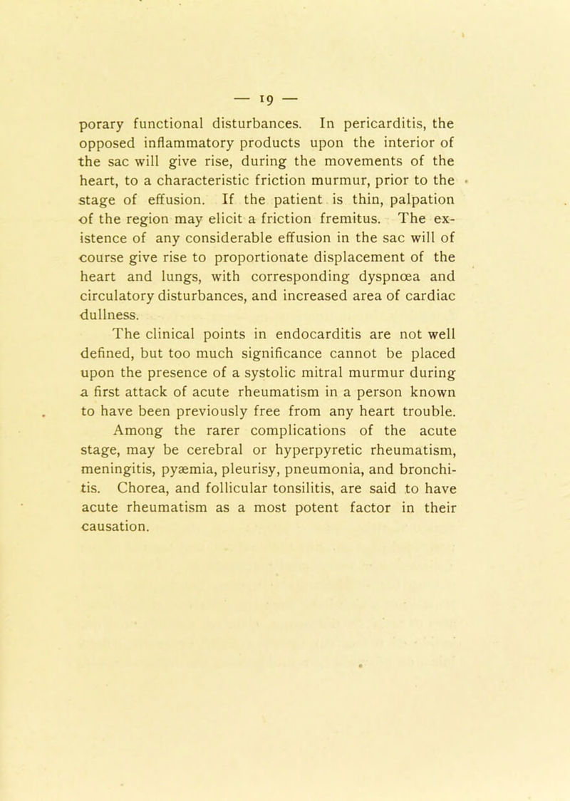 porary functional disturbances. In pericarditis, the opposed inflammatory products upon the interior of the sac will give rise, during the movements of the heart, to a characteristic friction murmur, prior to the stage of effusion. If the patient is thin, palpation of the region may elicit a friction fremitus. The ex- istence of any considerable effusion in the sac will of course give rise to proportionate displacement of the heart and lungs, with corresponding dyspnoea and circulatory disturbances, and increased area of cardiac ■dullness. The clinical points in endocarditis are not well defined, but too much significance cannot be placed upon the presence of a systolic mitral murmur during a first attack of acute rheumatism in a person known to have been previously free from any heart trouble. Among the rarer complications of the acute stage, may be cerebral or hyperpyretic rheumatism, meningitis, pyaemia, pleurisy, pneumonia, and bronchi- tis. Chorea, and follicular tonsilitis, are said to have acute rheumatism as a most potent factor in their causation.