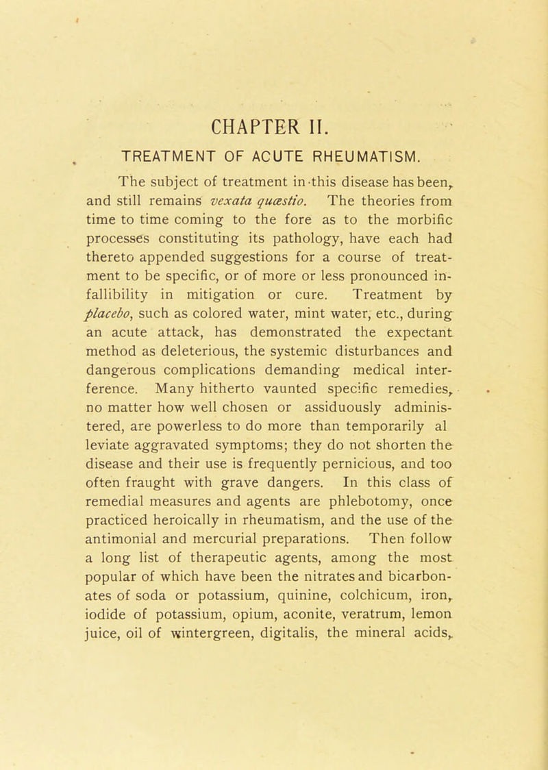 CHAPTER II. TREATMENT OF ACUTE RHEUMATISM. The subject of treatment in this disease has been, and still remains vexata qucestio. The theories from time to time coming to the fore as to the morbific processes constituting its pathology, have each had thereto appended suggestions for a course of treat- ment to be specific, or of more or less pronounced in- fallibility in mitigation or cure. Treatment by placebo, such as colored water, mint water, etc., during an acute attack, has demonstrated the expectant method as deleterious, the systemic disturbances and dangerous complications demanding medical inter- ference. Many hitherto vaunted specific remedies, no matter how well chosen or assiduously adminis- tered, are powerless to do more than temporarily al leviate aggravated symptoms; they do not shorten the disease and their use is frequently pernicious, and too often fraught with grave dangers. In this class of remedial measures and agents are phlebotomy, once practiced heroically in rheumatism, and the use of the antimonial and mercurial preparations. Then follow a long list of therapeutic agents, among the most popular of which have been the nitrates and bicarbon- ates of soda or potassium, quinine, colchicum, iron, iodide of potassium, opium, aconite, veratrum, lemon juice, oil of wintergreen, digitalis, the mineral acids.