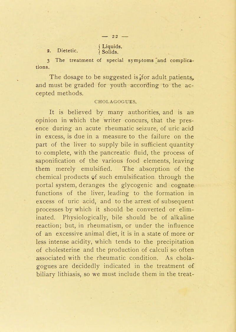 ( Liquids. 2. Dietetic. } Solids. 3 The treatment of special symptoms and complica- tions. The dosage to be suggested isjfor adult patients, and must be graded for youth according to the ac- cepted methods. CHOLAGOGUES. It is believed by many authorities, and is an opinion in which the writer concurs, that the pres- ence during an acute rheumatic seizure, of uric acid in excess, is due in a measure to the failure on the part of the liver to supply bile in sufficient quantity to complete, with the pancreatic fluid, the process of saponification of the various food elements, leaving them merely emulsified. The absorption of the chemical products pf such emulsification through the portal system, deranges the glycogenic and cognate functions of the liver, leading to the formation in excess of uric acid, and to the arrest of subsequent processes by which it should be converted or elim- inated. Physiologically, bile should be of alkaline reaction; but, in rheumatism, or under the influence of an excessive animal diet, it is in a state of more or less intense acidity, which tends to the precipitation of cholesterine and the production of calculi so often associated with the rheumatic condition. As chola- gogues are decidedly indicated in the treatment of biliary lithiasis, so we must include them in the treat-