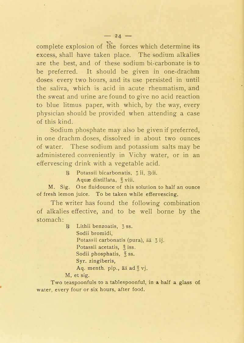 ** % complete explosion of the forces which determine its excess, shall have taken place. The sodium alkalies are the best, and of these sodium bi-carbonate is to be preferred. It should be given in one-drachm doses every two hours, and its use persisted in until the saliva, which is acid in acute rheumatism, and the sweat and urine are found to give no acid reaction to blue litmus paper, with which, by the way, every physician should be provided when attending a case of this kind. Sodium phosphate may also be given if preferred, in one drachm doses, dissolved in about two ounces of water. These sodium and potassium salts may be administered conveniently in Vichy water, or in an effervescing drink with a vegetable acid. Potassii bicarbonatis, 3 ii, 3ii. Aquae distillata, § viii. M. Sig. One fluidounce of this solution to half an ounce of fresh lemon juice. To be taken while effervescing. The writer has found the following combination of alkalies effective, and to be well borne by the stomach: 9 Lithii benzoatis, 3 ss. Sodii bromidi, Potassii carbonatis (pura), aa 3 ij. Potassii acetatis, § iss. Sodii phosphatis, § ss. Syr. zingiberis, Aq. menth. pip., aa ad § vj. M. et sig. Two teaspoonfuls to a tablespoonful, in a half a glass of water, every four or six hours, after food.