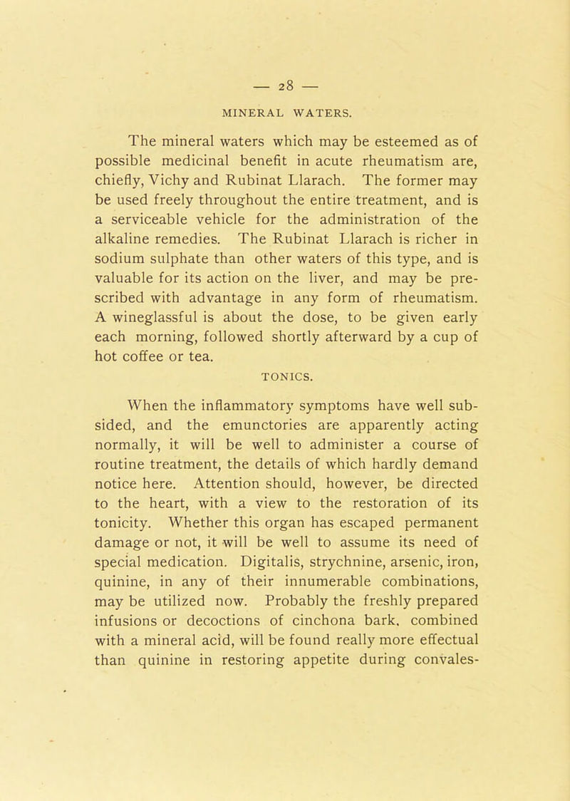 MINERAL WATERS. The mineral waters which may be esteemed as of possible medicinal benefit in acute rheumatism are, chiefly, Vichy and Rubinat Llarach. The former may be used freely throughout the entire treatment, and is a serviceable vehicle for the administration of the alkaline remedies. The Rubinat Llarach is richer in sodium sulphate than other waters of this type, and is valuable for its action on the liver, and may be pre- scribed with advantage in any form of rheumatism. A wineglassful is about the dose, to be given early each morning, followed shortly afterward by a cup of hot coffee or tea. TONICS. When the inflammatory symptoms have well sub- sided, and the emunctories are apparently acting normally, it will be well to administer a course of routine treatment, the details of which hardly demand notice here. Attention should, however, be directed to the heart, with a view to the restoration of its tonicity. Whether this organ has escaped permanent damage or not, it will be well to assume its need of special medication. Digitalis, strychnine, arsenic, iron, quinine, in any of their innumerable combinations, may be utilized now. Probably the freshly prepared infusions or decoctions of cinchona bark, combined with a mineral acid, will be found really more effectual than quinine in restoring appetite during convales-