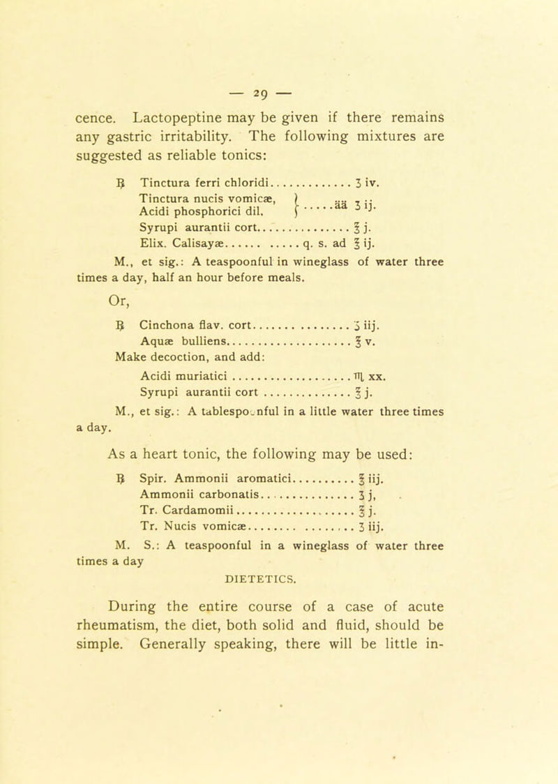 cence. Lactopeptine may be given if there remains any gastric irritability. The following mixtures are suggested as reliable tonics: 5 Tinctura ferri chloridi 3 iv. Tinctura nucis vomicae, ) .... 7 .. Acidi phosphorici dil. ) aa 5 Syrupi aurantii cort. . § j. Elix. Calisayae q. s. ad 5 ij. M., et sig.: A teaspoonful in wineglass of water three times a day, half an hour before meals. Or, B Cinchona flav. cort 3 iij. Aquae bulliens § v. Make decoction, and add: Acidi muriatici ill xx. Syrupi aurantii cort § j. M., et sig.: A tablespo.nful in a little water three times a day. As a heart tonic, the following may be used: B Spir. Ammonii aromatici § iij. Ammonii carbonatis 3 j, Tr. Cardamomii § j. Tr. Nucis vomicae 3 iij. M. S.: A teaspoonful in a wineglass of water three times a day DIETETICS. During the entire course of a case of acute rheumatism, the diet, both solid and fluid, should be simple. Generally speaking, there will be little in-