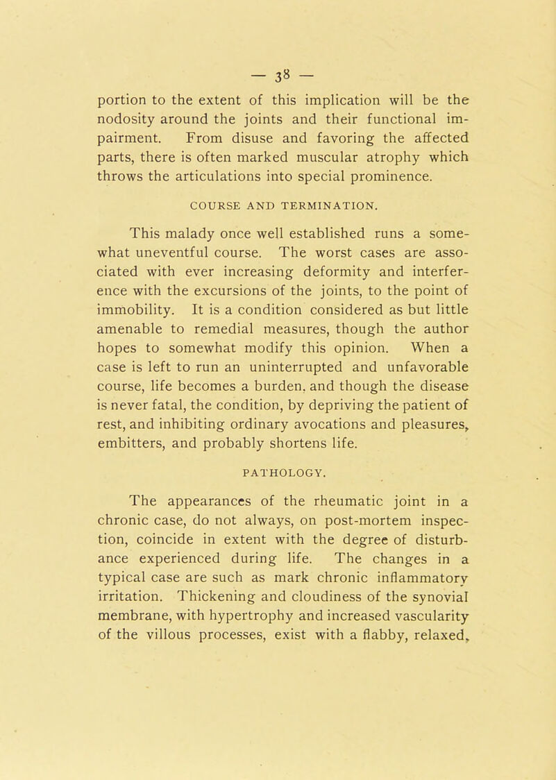 - 3« - portion to the extent of this implication will be the nodosity around the joints and their functional im- pairment. From disuse and favoring the affected parts, there is often marked muscular atrophy which throws the articulations into special prominence. COURSE AND TERMINATION. This malady once well established runs a some- what uneventful course. The worst cases are asso- ciated with ever increasing deformity and interfer- ence with the excursions of the joints, to the point of immobility. It is a condition considered as but little amenable to remedial measures, though the author hopes to somewhat modify this opinion. When a case is left to run an uninterrupted and unfavorable course, life becomes a burden, and though the disease is never fatal, the condition, by depriving the patient of rest, and inhibiting ordinary avocations and pleasures, embitters, and probably shortens life. PATHOLOGY. The appearances of the rheumatic joint in a chronic case, do not always, on post-mortem inspec- tion, coincide in extent with the degree of disturb- ance experienced during life. The changes in a typical case are such as mark chronic inflammatory irritation. Thickening and cloudiness of the synovial membrane, with hypertrophy and increased vascularity of the villous processes, exist with a flabby, relaxed.