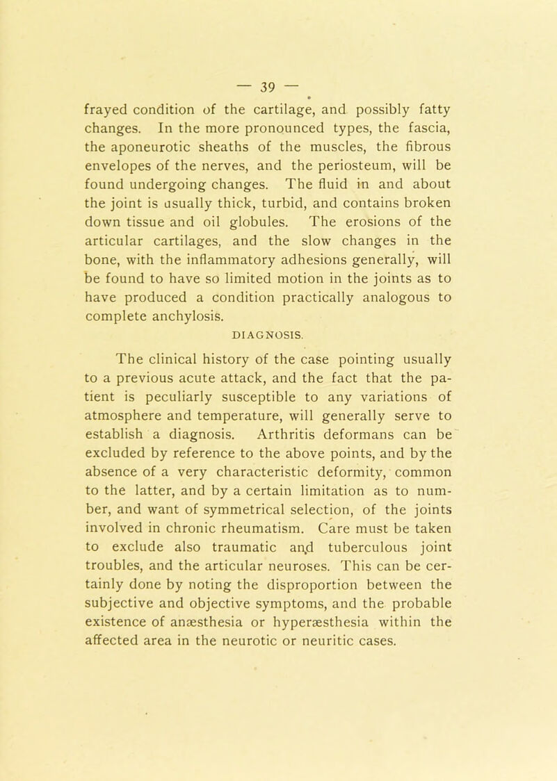 frayed condition of the cartilage, and possibly fatty changes. In the more pronounced types, the fascia, the aponeurotic sheaths of the muscles, the fibrous envelopes of the nerves, and the periosteum, will be found undergoing changes. The fluid in and about the joint is usually thick, turbid, and contains broken down tissue and oil globules. The erosions of the articular cartilages, and the slow changes in the bone, with the inflammatory adhesions generally, will be found to have so limited motion in the joints as to have produced a condition practically analogous to complete anchylosis. DIAGNOSIS. The clinical history of the case pointing usually to a previous acute attack, and the fact that the pa- tient is peculiarly susceptible to any variations of atmosphere and temperature, will generally serve to establish a diagnosis. Arthritis deformans can be excluded by reference to the above points, and by the absence of a very characteristic deformity, common to the latter, and by a certain limitation as to num- ber, and want of symmetrical selection, of the joints involved in chronic rheumatism. Care must be taken to exclude also traumatic an,d tuberculous joint troubles, and the articular neuroses. This can be cer- tainly done by noting the disproportion between the subjective and objective symptoms, and the probable existence of anaesthesia or hyperaesthesia within the affected area in the neurotic or neuritic cases.