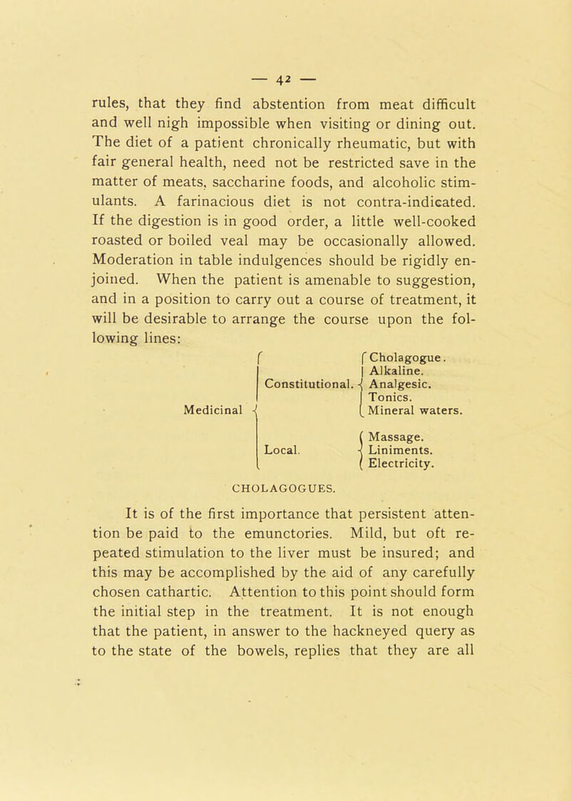 rules, that they find abstention from meat difficult and well nigh impossible when visiting or dining out. The diet of a patient chronically rheumatic, but with fair general health, need not be restricted save in the matter of meats, saccharine foods, and alcoholic stim- ulants. A farinacious diet is not contra-indieated. If the digestion is in good order, a little well-cooked roasted or boiled veal may be occasionally allowed. Moderation in table indulgences should be rigidly en- joined. When the patient is amenable to suggestion, and in a position to carry out a course of treatment, it will be desirable to arrange the course upon the fol- lowing lines: fCholagogue. j Alkaline. Constitutional. -J Analgesic. I Tonics. Medicinal ( Mineral waters. ( Massage. Local. < Liniments. ( Electricity. CHOLAGOGUES. It is of the first importance that persistent atten- tion be paid to the emunctories. Mild, but oft re- peated stimulation to the liver must be insured; and this may be accomplished by the aid of any carefully chosen cathartic. Attention to this point should form the initial step in the treatment. It is not enough that the patient, in answer to the hackneyed query as to the state of the bowels, replies that they are all