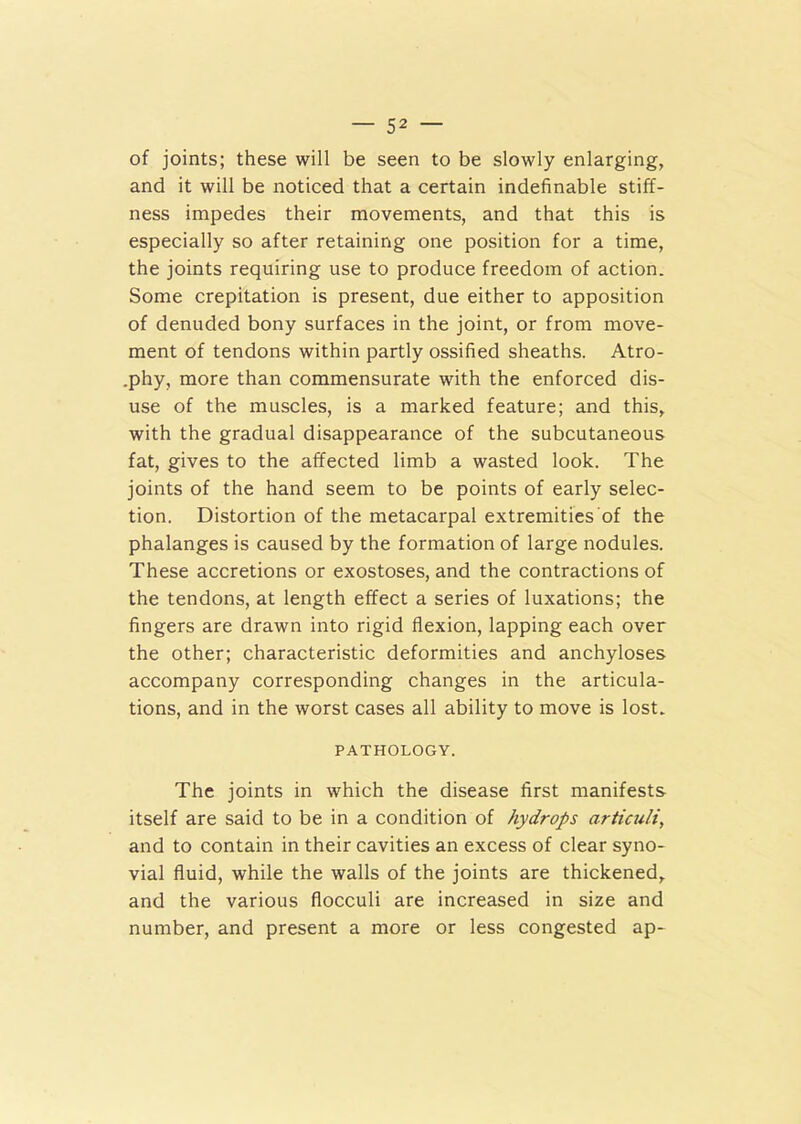 of joints; these will be seen to be slowly enlarging, and it will be noticed that a certain indefinable stiff- ness impedes their movements, and that this is especially so after retaining one position for a time, the joints requiring use to produce freedom of action. Some crepitation is present, due either to apposition of denuded bony surfaces in the joint, or from move- ment of tendons within partly ossified sheaths. Atro- .phy, more than commensurate with the enforced dis- use of the muscles, is a marked feature; and this, with the gradual disappearance of the subcutaneous fat, gives to the affected limb a wasted look. The joints of the hand seem to be points of early selec- tion. Distortion of the metacarpal extremities of the phalanges is caused by the formation of large nodules. These accretions or exostoses, and the contractions of the tendons, at length effect a series of luxations; the fingers are drawn into rigid flexion, lapping each over the other; characteristic deformities and anchyloses accompany corresponding changes in the articula- tions, and in the worst cases all ability to move is lost. PATHOLOGY. The joints in which the disease first manifests itself are said to be in a condition of hydrops articuli, and to contain in their cavities an excess of clear syno- vial fluid, while the walls of the joints are thickened, and the various flocculi are increased in size and number, and present a more or less congested ap-