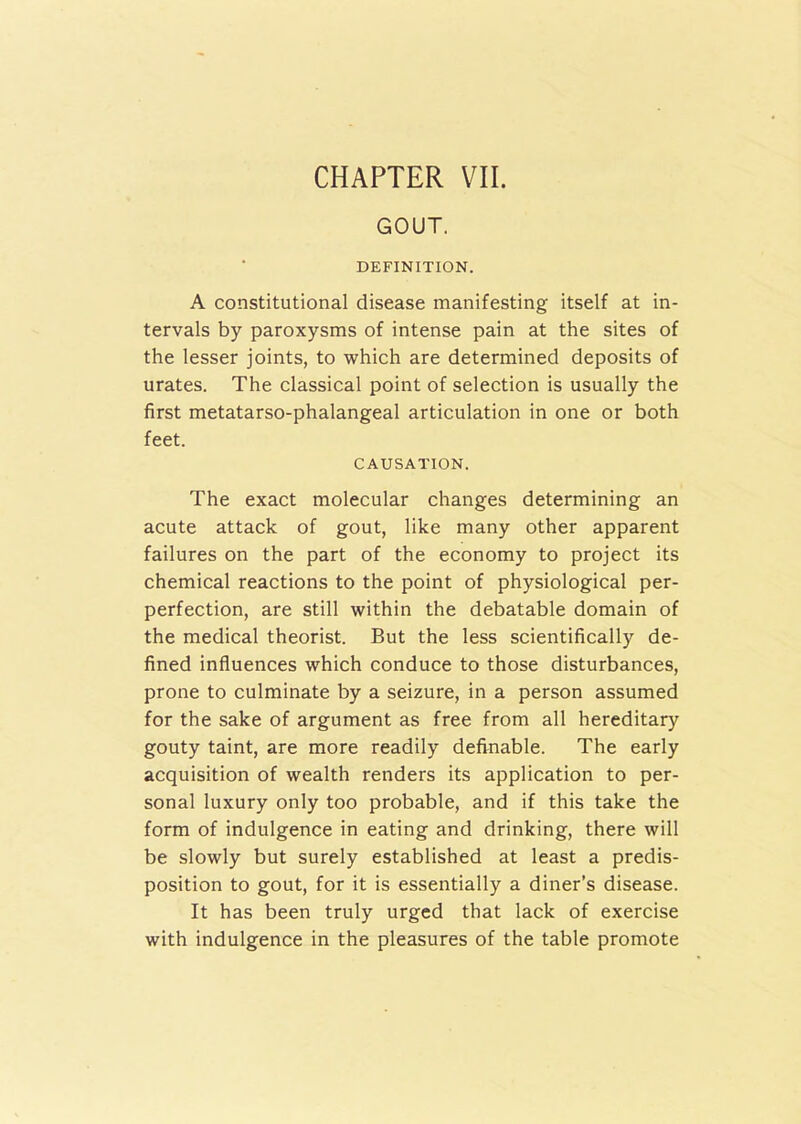 GOUT. DEFINITION. A constitutional disease manifesting itself at in- tervals by paroxysms of intense pain at the sites of the lesser joints, to which are determined deposits of urates. The classical point of selection is usually the first metatarso-phalangeal articulation in one or both feet. CAUSATION. The exact molecular changes determining an acute attack of gout, like many other apparent failures on the part of the economy to project its chemical reactions to the point of physiological per- perfection, are still within the debatable domain of the medical theorist. But the less scientifically de- fined influences which conduce to those disturbances, prone to culminate by a seizure, in a person assumed for the sake of argument as free from all hereditary gouty taint, are more readily definable. The early acquisition of wealth renders its application to per- sonal luxury only too probable, and if this take the form of indulgence in eating and drinking, there will be slowly but surely established at least a predis- position to gout, for it is essentially a diner’s disease. It has been truly urged that lack of exercise with indulgence in the pleasures of the table promote