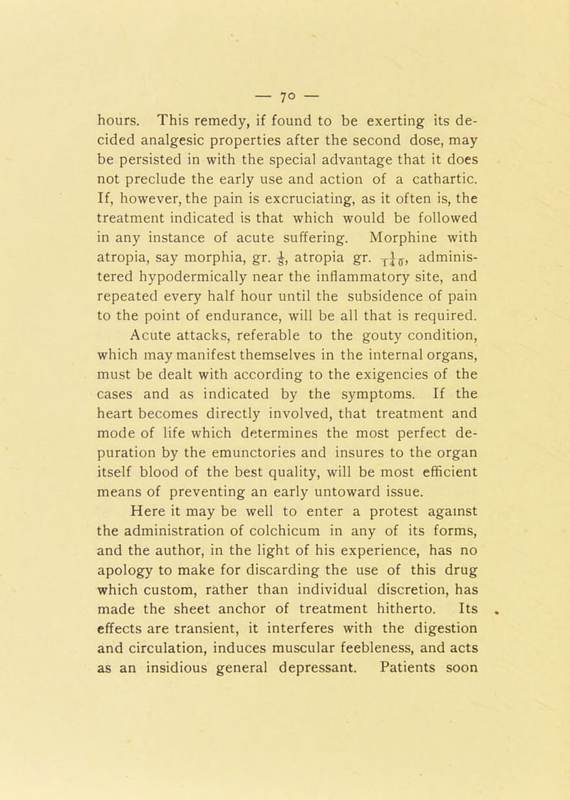 — 7° — hours. This remedy, if found to be exerting its de- cided analgesic properties after the second dose, may be persisted in with the special advantage that it does not preclude the early use and action of a cathartic. If, however, the pain is excruciating, as it often is, the treatment indicated is that which would be followed in any instance of acute suffering. Morphine with atropia, say morphia, gr. -J, atropia gr. adminis- tered hypodermically near the inflammatory site, and repeated every half hour until the subsidence of pain to the point of endurance, will be all that is required. Acute attacks, referable to the gouty condition, which may manifest themselves in the internal organs, must be dealt with according to the exigencies of the cases and as indicated by the symptoms. If the heart becomes directly involved, that treatment and mode of life which determines the most perfect de- puration by the emunctories and insures to the organ itself blood of the best quality, will be most efficient means of preventing an early untoward issue. Here it may be well to enter a protest against the administration of colchicum in any of its forms, and the author, in the light of his experience, has no apology to make for discarding the use of this drug which custom, rather than individual discretion, has made the sheet anchor of treatment hitherto. Its effects are transient, it interferes with the digestion and circulation, induces muscular feebleness, and acts as an insidious general depressant. Patients soon