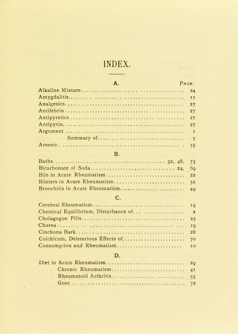 INDEX A. Page. Alkaline Mixture 24 Amygdalitis n Analgesics 27 Antifebrin 27 Antipyretics 27 Antipyrin „ 27 Argument 1 Summary of 5 Arsenic 55 B. Baths 32. 48, 73 Bicarbonate of Soda 24, 69 Bile in Acute Rheumatism 22 Blisters in Acute Rheumatism. 32 Bronchitis in Acute Rheumatism 49 C. Cerebral Rheumatism 19 Chemical Equilibrium, Disturbance of 2 Cholagogue Pills 23 Chorea rg Cinchona Bark 28 Colchicum, Deleterious Effects of 70 Consumption and Rheumatism 10 D. Diet in Acute Rheumatism 29 Chronic Rheumatism 41 Rheumatoid Arthritis 55