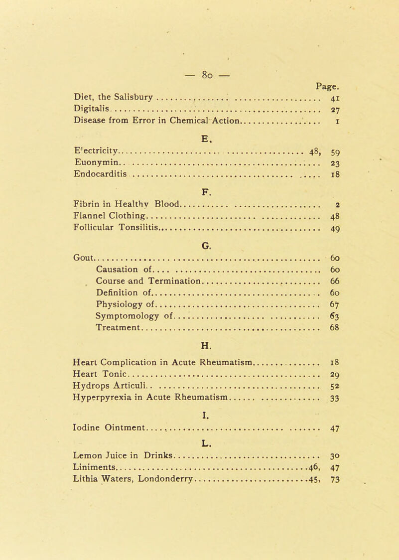 Page. Diet, the Salisbury 41 Digitalis 27 Disease from Error in Chemical Action 1 E. E'ectricity 48, 59 Euonymin 23 Endocarditis 18 F. Fibrin in Healthy Blood 2 Flannel Clothing 48 Follicular Tonsilitis 49 G. Gout 60 Causation of 60 Course and Termination 66 Definition of 60 Physiology of 67 Symptomology of 63 Treatment 68 H. Heart Complication in Acute Rheumatism 18 Heart Tonic 29 Hydrops Articuli 52 Hyperpyrexia in Acute Rheumatism 33 I. Iodine Ointment...., 47 L. Lemon Juice in Drinks 30 Liniments 46, 47 Lithia Waters, Londonderry 45, 73