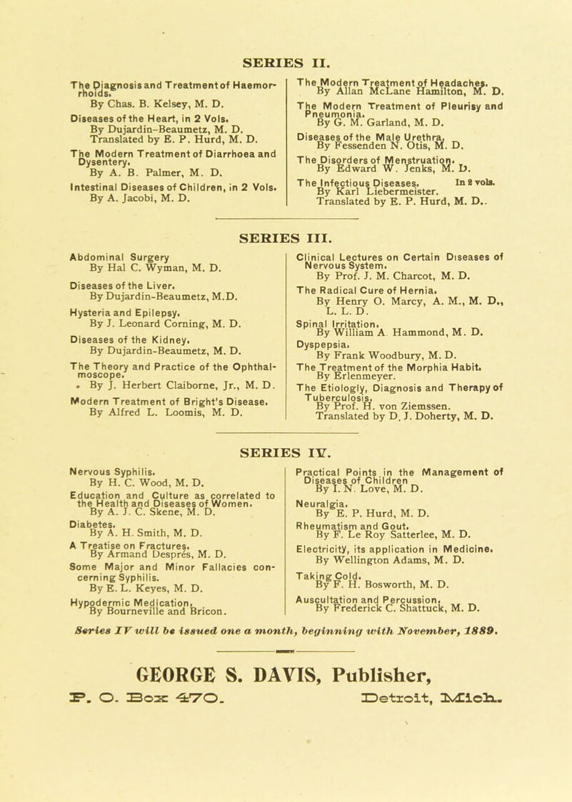 SERIES II The Diagnosisand Treatmentof Haemor- rhoids. By Chas. B. Kelsey, M. D. Diseases of the Heart, in 2 Vols. By Dujardin-Beaumetz, M. D. Translated by E. P. Hurd, M. D. The Modern Treatment of Diarrhoea and Dysentery. By A. B. Palmer, M. D. intestinal Diseases of Children, in 2 Vols. By A. Jacobi, M. D. The Modern Treatment of Headaches. By Allan McLane Hamilton, M. ! The Modern Treatment of Pleurisy and Pneumonia. By G. M. Garland, M. D. Diseases of the Male Urethra. By Fessenden N. Otis, M. D. The Disorders of Menstruation. By Edward W. Jenks, M. D. The Infectious Diseases. In 8 vols. By Karl Liebermeister. Translated by E. P. Hurd, M. D.. SERIES III. Abdominal Surgery By Hal C. Wyman, M. D. Diseases of the Liver. By Dujardin-Beaumetz, M.D. Hysteria and Epilepsy. By J. Leonard Coming, M. D. Diseases of the Kidney. By Dujardin-Beaumetz, M. D. The Theory and Practice of the Ophthal- moscope. . By J. Herbert Claiborne, Jr., M. D. Modern Treatment of Bright’s Disease. By Alfred L. Loomis, M. D. Clinical Lectures on Certain Diseases of Nervous System. By Prof. J. M. Charcot, M. D. The Radical Cure of Hernia. By Henry O. Marcy, A. M., M. D., L. L. D. Spinal Irritation. _ By William A Hammond, M. D. Dyspepsia. By Frank Woodbury, M. D. The Treatment of the Morphia Habit. By Erlenmeyer. The Etiologly, Diagnosisand Therapy of T uberculosis. By Prof. H. von Ziemssen. Translated by D. J. Doherty, M. D. SERIES IV. Nervous Syphilis. By H. C. Wood, M. D. Education and Culture as correlated to the Health and Diseases of Women. By A. J. C. Skene, M. D. Diabetes. By A. H. Smith, M. D. A Treatise on Fractures. By Armand Despres, M. D. Some Major and Minor Fallacies con- cerning Syphilis. By E. L. Keyes, M. D. Hypodermic Medication. By Bourneville and Bricon. Practical Points in the Management of Diseases of Children By I. N. Love, M. D. Neuralgia. By E. P. Hurd, M. D. Rheumatism and Gout. By F. Le Roy Satterlee, M. D. Electricity, its application in Medicine. By Wellington Adams, M. D. Taking Cold. By F. H. Bosworth, M. D. Auscultation and Percussion. By Frederick C. Shattuck, M. D. Series IV will be issued one a month, beginning with November, 1889. GEORGE S. DAVIS, Publisher, 3P. O. Box 470. IDetroit, ZLvdZicli.