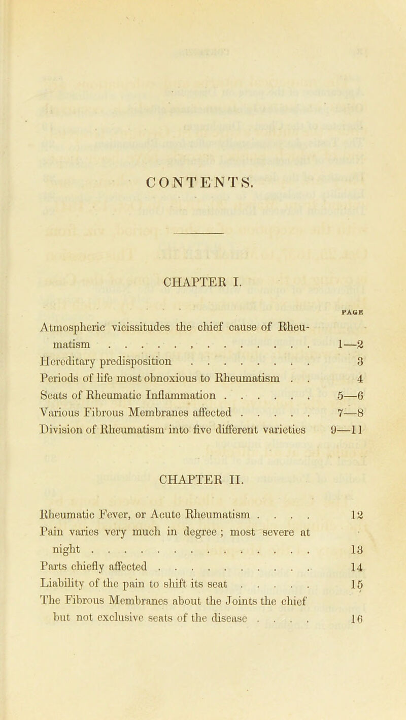 CONTENTS. CHAPTER I. PACK Atmospheric vicissitudes the chief cause of Rheu- matism 1—2 Hereditary predisposition 3 Periods of life most obnoxious to Rheumatism . . 4 Seats of Rheumatic Inflammation 5—6 Various Fibrous Membranes affected 7—8 Division of Rheumatism into five different varieties 9—11 CHAPTER II. Rheumatic Fever, or Acute Rheumatism .... 12 Pain varies very much in degree ; most severe at night 13 Parts cliiefly affected 14 Liability of the pain to shift its seat 15 The Fibrous Membranes about the Joints the chief but not exclusive seats of the disease .... 10