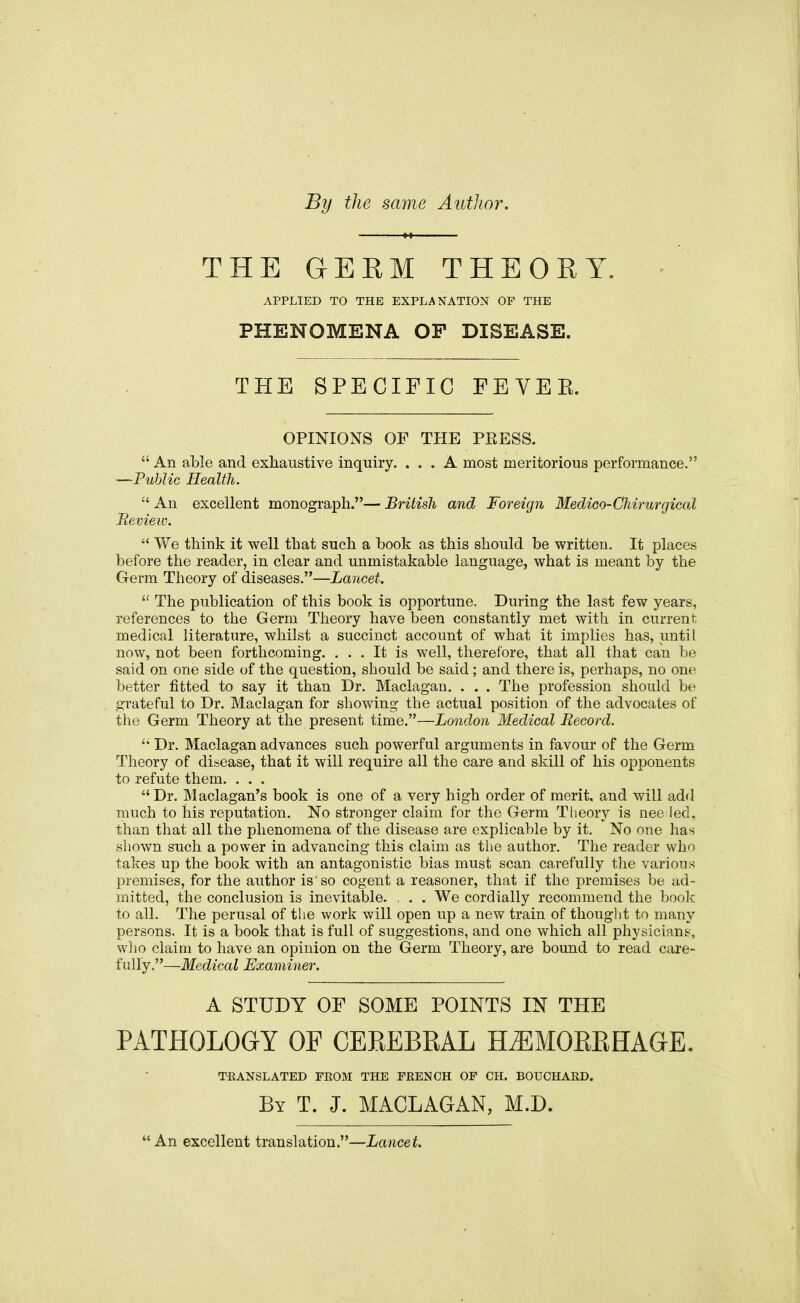 By the same Author. THE GERM THEORY. APPLIED TO THE EXPLANATION OF THE PHENOMENA OF DISEASE. THE SPECIFIC FEVEK. OPINIONS OF THE PRESS.  An able and exhaustive inquiry. ... A most meritorious performance. —-Public Health.  An excellent monograph.— British and Foreign Medico-Chirurgical Review.  We think it well that such a hook as this should be written. It places before the reader, in clear and unmistakable language, what is meant by the Germ Theory of diseases.—Lancet.  The publication of this book is opportune. During the last few years, references to the Germ Theory have been constantly met with in current, medical literature, whilst a succinct account of what it implies has, until now, not been forthcoming. ... It is well, therefore, that all that can be said on one side of the question, should be said; and there is, perhaps, no one better fitted to say it than Dr. Maclagan. . . . The profession should be grateful to Dr. Maclagan for showing the actual position of the advocates of the Germ Theory at the present time.—London Medical Record.  Dr. Maclagan advances such powerful arguments in favour of the Germ Theory of disease, that it will require all the care and skill of his opponents to refute them. . . . Dr. Maclagan's book is one of a very high order of merit, and will add much to his reputation. No stronger claim for the Germ Theory is nee led, than that all the phenomena of the disease are explicable by it. No one has shown such a power in advancing this claim as the author. The reader who takes up the book with an antagonistic bias must scan carefully the various premises, for the author is'so cogent a reasoner, that if the premises be ad- mitted, the conclusion is inevitable. , . . We cordially recommend the book to all. The perusal of the work will open up a new train of thought to many persons. It is a book that is full of suggestions, and one which all physicians, who claim to have an opinion on the Germ Theory, are bound to read care- fully.—Medical Examiner. A STUDY OF SOME POINTS IN THE PATHOLOGY OF CEREBRAL HEMORRHAGE. TRANSLATED FROM THE FRENCH OF CH. BOUCHARD. By T. J. MACLAGAN, M.D. An excellent translation.—Lancet.