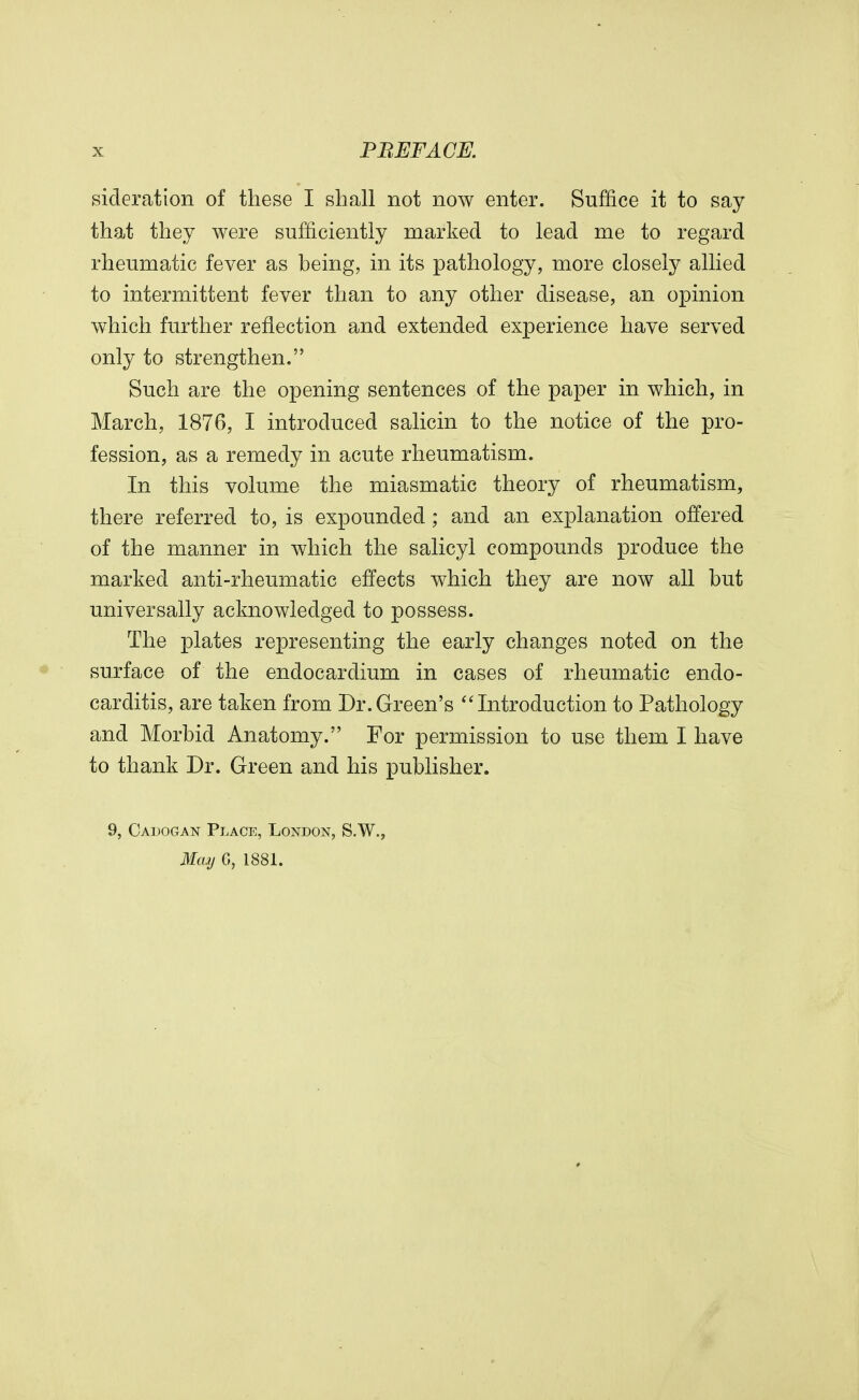 sideration of these I shall not now enter. Suffice it to say that they were sufficiently marked to lead me to regard rheumatic fever as being, in its pathology, more closely allied to intermittent fever than to any other disease, an opinion which further reflection and extended experience have served only to strengthen. Such are the opening sentences of the paper in which, in March, 1876, I introduced salicin to the notice of the pro- fession, as a remedy in acute rheumatism. In this volume the miasmatic theory of rheumatism, there referred to, is expounded; and an explanation offered of the manner in which the salicyl compounds produce the marked anti-rheumatic effects which they are now all but universally acknowledged to possess. The plates representing the early changes noted on the surface of the endocardium in cases of rheumatic endo- carditis, are taken from Dr.Green's Introduction to Pathology and Morbid Anatomy. For permission to use them I have to thank Dr. Green and his publisher. 9, Cadogan Place, London, S.W., May 6, 1881.