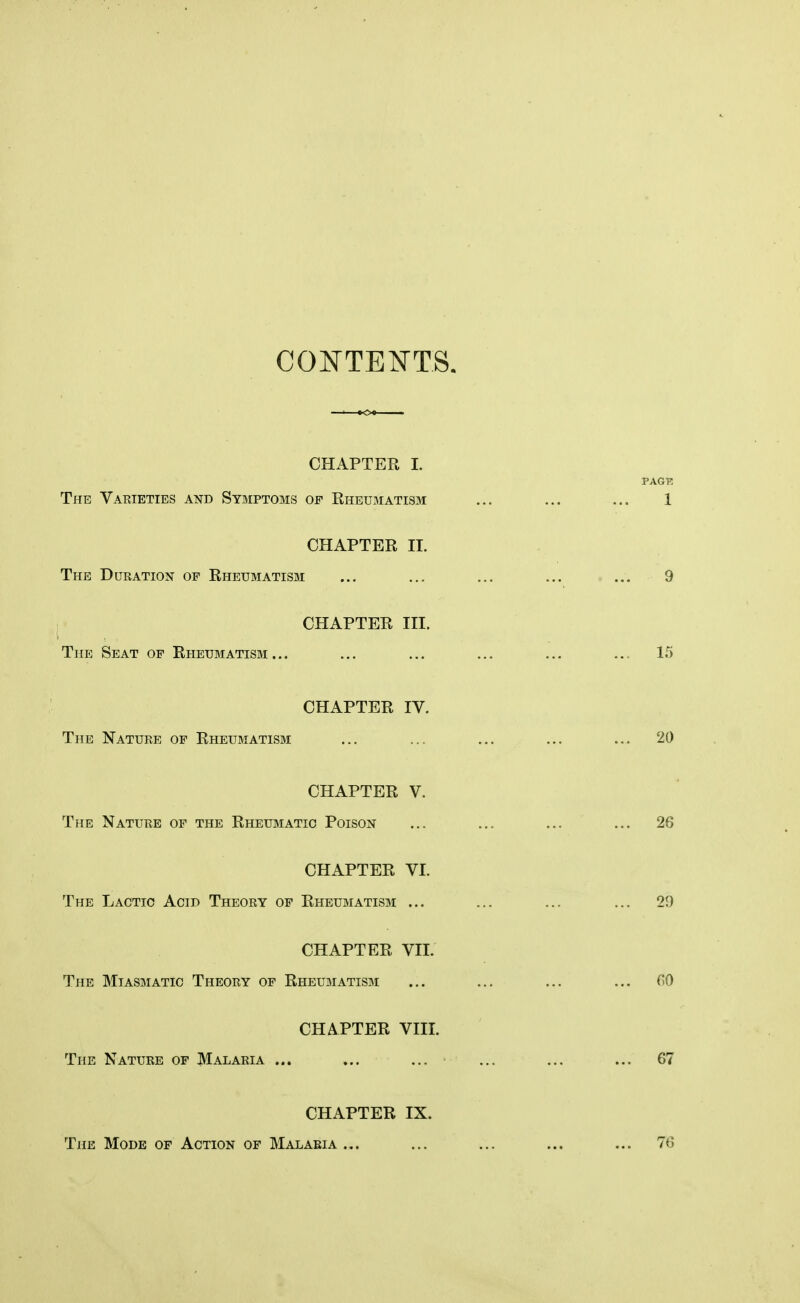 CONTENTS. CHAPTER I. The Varieties and Symptoms of Rheumatism CHAPTER II. The Duration of Rheumatism CHAPTER III. The Seat of Rheumatism ... CHAPTER IV. The Nature of Rheumatism CHAPTER V. The Nature of the Rheumatic Poison CHAPTER VI. The Lactic Acid Theory of Rheumatism ... CHAPTER VII. The Miasmatic Theory of Rheumatism CHAPTER VIII. The Nature of Malaria ... CHAPTER IX. The Mode of Action of Malaria ...