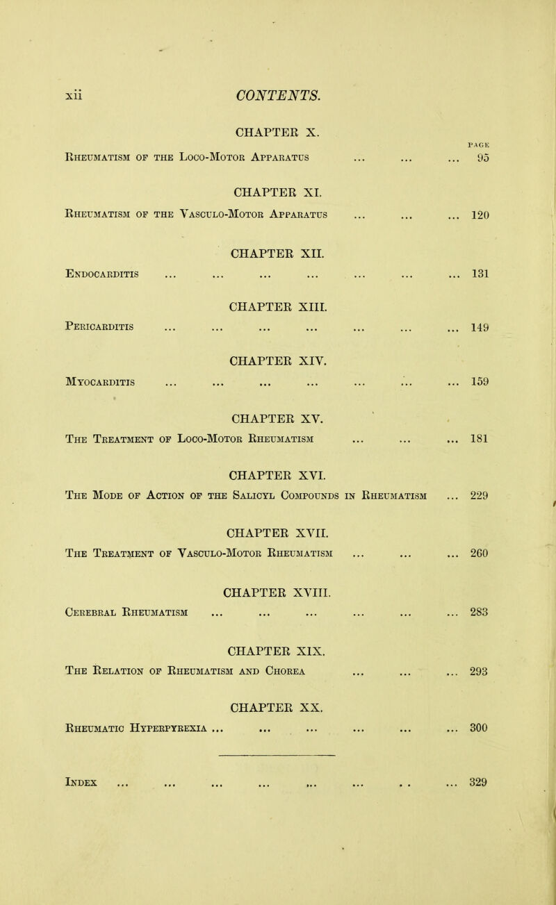 CHAPTER X. Rheumatism of the Loco-Motor Apparatus CHAPTER XI. Rheumatism of the Yasculo-Motor Apparatus CHAPTER XII. Endocarditis CHAPTER XIII. Pericarditis CHAPTER XIV. Myocarditis CHAPTER XV. The Treatment of Loco-Motor Rheumatism CHAPTER XVI. The Mode of Action of the Salicyl Compounds in Rheumatism CHAPTER XVII. The Treatment of Vasculo-Motor Rheumatism CHAPTER XVIII. Cerebral Rheumatism CHAPTER XIX. The Relation of Rheumatism and Chorea CHAPTER XX. Rheumatic Hyperpyrexia ... Index