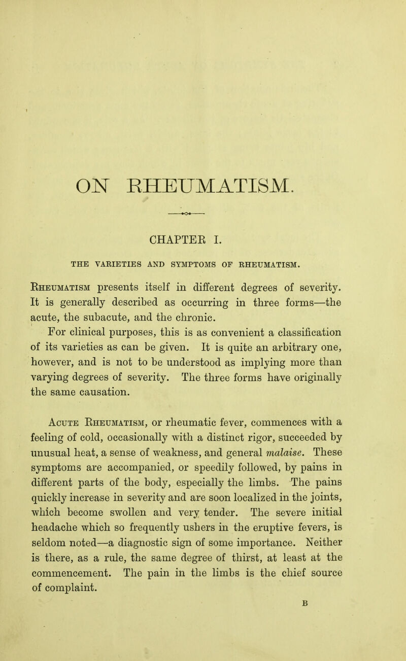 ON RHEUMATISM. CHAPTEK I. THE VAEIETIES AND SYMPTOMS OF RHEUMATISM. Bheumatism presents itself in different degrees of severity. It is generally described as occurring in three forms—the acute, the subacute, and the chronic. For clinical purposes, this is as convenient a classification of its varieties as can be given. It is quite an arbitrary one, however, and is not to be understood as implying more than varying degrees of severity. The three forms have originally the same causation. Acute Kheumatism, or rheumatic fever, commences with a feeling of cold, occasionally with a distinct rigor, succeeded by unusual heat, a sense of weakness, and general malaise. These symptoms are accompanied, or speedily followed, by pains in different parts of the body, especially the limbs. The pains quickly increase in severity and are soon localized in the joints, which become swollen and very tender. The severe initial headache which so frequently ushers in the eruptive fevers, is seldom noted—a diagnostic sign of some importance. Neither is there, as a rule, the same degree of thirst, at least at the commencement. The pain in the limbs is the chief source of complaint. B