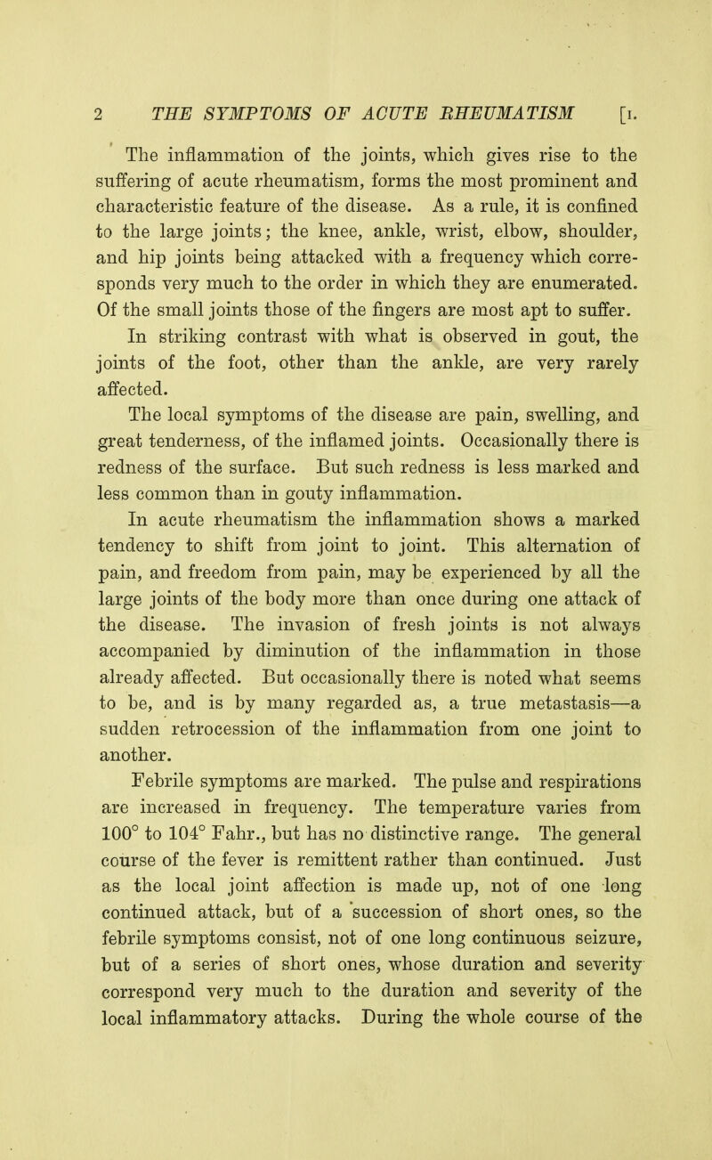 The inflammation of the joints, which gives rise to the suffering of acute rheumatism, forms the most prominent and characteristic feature of the disease. As a rule, it is confined to the large joints; the knee, ankle, wrist, elbow, shoulder, and hip joints being attacked with a frequency which corre- sponds very much to the order in which they are enumerated. Of the small joints those of the fingers are most apt to suffer. In striking contrast with what is observed in gout, the joints of the foot, other than the ankle, are very rarely affected. The local symptoms of the disease are pain, swelling, and great tenderness, of the inflamed joints. Occasionally there is redness of the surface. But such redness is less marked and less common than in gouty inflammation. In acute rheumatism the inflammation shows a marked tendency to shift from joint to joint. This alternation of pain, and freedom from pain, may be experienced by all the large joints of the body more than once during one attack of the disease. The invasion of fresh joints is not always accompanied by diminution of the inflammation in those already affected. But occasionally there is noted what seems to be, and is by many regarded as, a true metastasis—a sudden retrocession of the inflammation from one joint to another. Febrile symptoms are marked. The pulse and respirations are increased in frequency. The temperature varies from 100° to 104° Fahr., but has no distinctive range. The general course of the fever is remittent rather than continued. Just as the local joint affection is made up, not of one long continued attack, but of a succession of short ones, so the febrile symptoms consist, not of one long continuous seizure, but of a series of short ones, whose duration and severity correspond very much to the duration and severity of the local inflammatory attacks. During the whole course of the