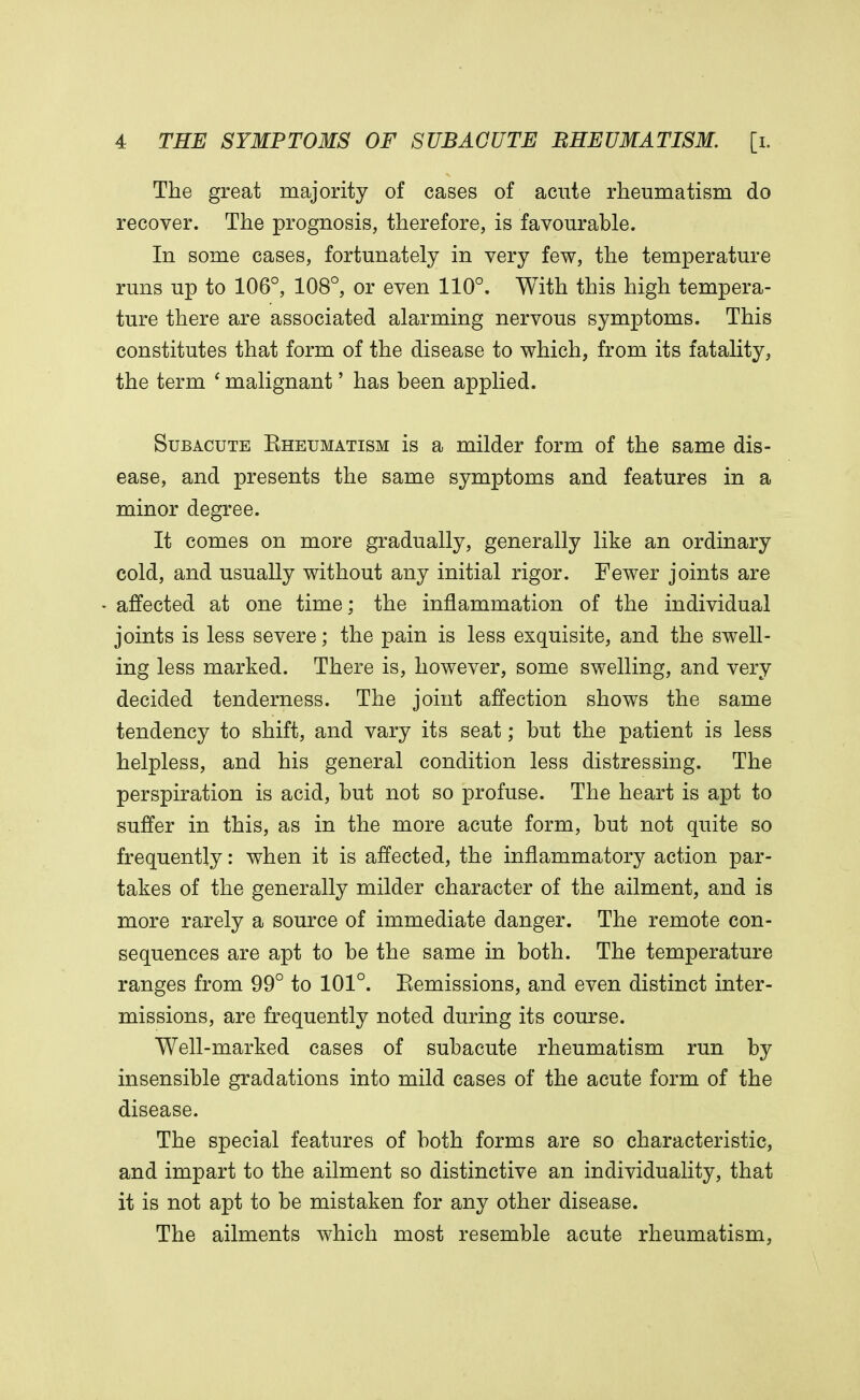 The great majority of cases of acute rheumatism do recover. The prognosis, therefore, is favourable. In some cases, fortunately in very few, the temperature runs up to 106°, 108°, or even 110°. With this high tempera- ture there are associated alarming nervous symptoms. This constitutes that form of the disease to which, from its fatality, the term ' malignant' has been applied. Subacute Eheumatism is a milder form of the same dis- ease, and presents the same symptoms and features in a minor degree. It comes on more gradually, generally like an ordinary cold, and usually without any initial rigor. Fewer joints are affected at one time; the inflammation of the individual joints is less severe; the pain is less exquisite, and the swell- ing less marked. There is, however, some swelling, and very decided tenderness. The joint affection shows the same tendency to shift, and vary its seat; but the patient is less helpless, and his general condition less distressing. The perspiration is acid, but not so profuse. The heart is apt to suffer in this, as in the more acute form, but not quite so frequently: when it is affected, the inflammatory action par- takes of the generally milder character of the ailment, and is more rarely a source of immediate danger. The remote con- sequences are apt to be the same in both. The temperature ranges from 99° to 101°. Eemissions, and even distinct inter- missions, are frequently noted during its course. Well-marked cases of subacute rheumatism run by insensible gradations into mild cases of the acute form of the disease. The special features of both forms are so characteristic, and impart to the ailment so distinctive an individuality, that it is not apt to be mistaken for any other disease. The ailments which most resemble acute rheumatism,