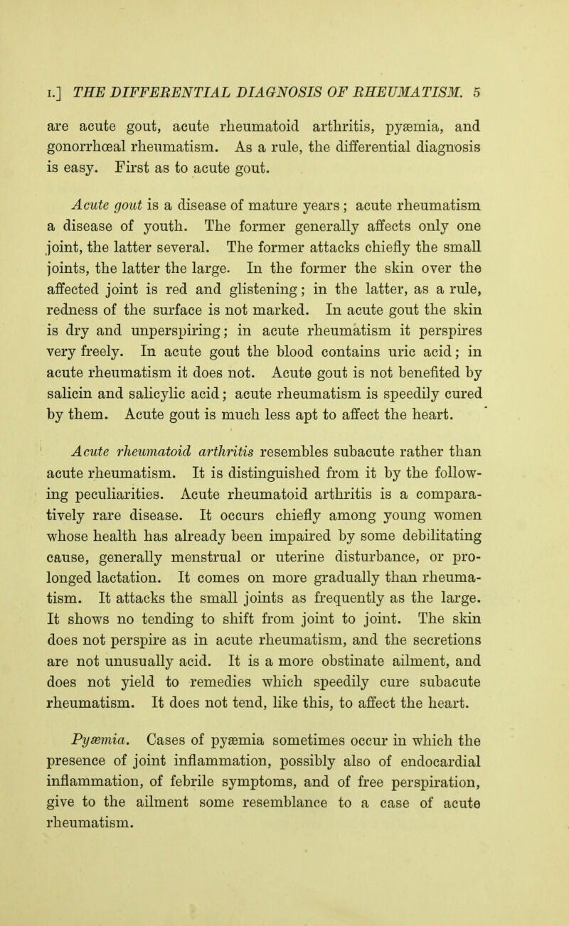 are acute gout, acute rheumatoid arthritis, pyaemia, and gonorrheal rheumatism. As a rule, the differential diagnosis is easy. First as to acute gout. Acute gout is a disease of mature years; acute rheumatism a disease of youth. The former generally affects only one joint, the latter several. The former attacks chiefly the small joints, the latter the large. In the former the skin over the affected joint is red and glistening; in the latter, as a rule, redness of the surface is not marked. In acute gout the skin is dry and unperspiring; in acute rheumatism it perspires very freely. In acute gout the blood contains uric acid; in acute rheumatism it does not. Acute gout is not benefited by salicin and salicylic acid; acute rheumatism is speedily cured by them. Acute gout is much less apt to affect the heart. Acute rheumatoid arthritis resembles subacute rather than acute rheumatism. It is distinguished from it by the follow- ing peculiarities. Acute rheumatoid arthritis is a compara- tively rare disease. It occurs chiefly among young women whose health has already been impaired by some debilitating cause, generally menstrual or uterine disturbance, or pro- longed lactation. It comes on more gradually than rheuma- tism. It attacks the small joints as frequently as the large. It shows no tending to shift from joint to joint. The skin does not perspire as in acute rheumatism, and the secretions are not unusually acid. It is a more obstinate ailment, and does not yield to remedies which speedily cure subacute rheumatism. It does not tend, like this, to affect the heart. Pysemia. Cases of pyaemia sometimes occur in which the presence of joint inflammation, possibly also of endocardial inflammation, of febrile symptoms, and of free perspiration, give to the ailment some resemblance to a case of acute rheumatism.