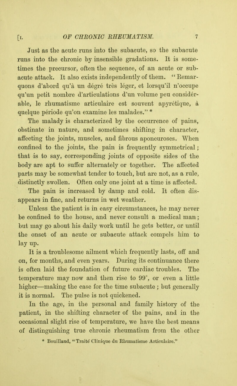 Just as the acute runs into the subacute, so the subacute runs into the chronic by insensible gradations. It is some- times the precursor, often the sequence, of an acute or sub- acute attack. It also exists independently of them. Kemar- quons d'abord qu'a un degre tres leger, et lorsqu'il n'occupe qu'un petit nombre d'articulations d'un volume peu consider- able, le rhumatisme articulaire est souvent apyretique, a quelque periode qu'on examine les malades. * The malady is characterized by the occurrence of pains, obstinate in nature, and sometimes shifting in character, affecting the joints, muscles, and fibrous aponeuroses. When confined to the joints, the pain is frequently symmetrical; that is to say, corresponding joints of opposite sides of the body are apt to suffer alternately or together. The affected parts may be somewhat tender to touch, but are not, as a rule, distinctly swollen. Often only one joint at a time is affected. The pain is increased by damp and cold. It often dis- appears in fine, and returns in wet weather. Unless the patient is in easy circumstances, he may never be confined to the house, and never consult a medical man; but may go about his daily work until he gets better, or until the onset of an acute or subacute attack compels him to lay up. It is a troublesome ailment which frequently lasts, off and on, for months, and even years. During its continuance there is often laid the foundation of future cardiac troubles. The temperature may now and then rise to 99°, or even a little higher—making the case for the time subacute ; but generally it is normal. The pulse is not quickened. In the age, in the personal and family history of the patient, in the shifting character of the pains, and in the occasional slight rise of temperature, we have the best means of distinguishing true chronic rheumatism from the other * Bouillaud,  Traite Clinique du Ebumatisme Articulaire.