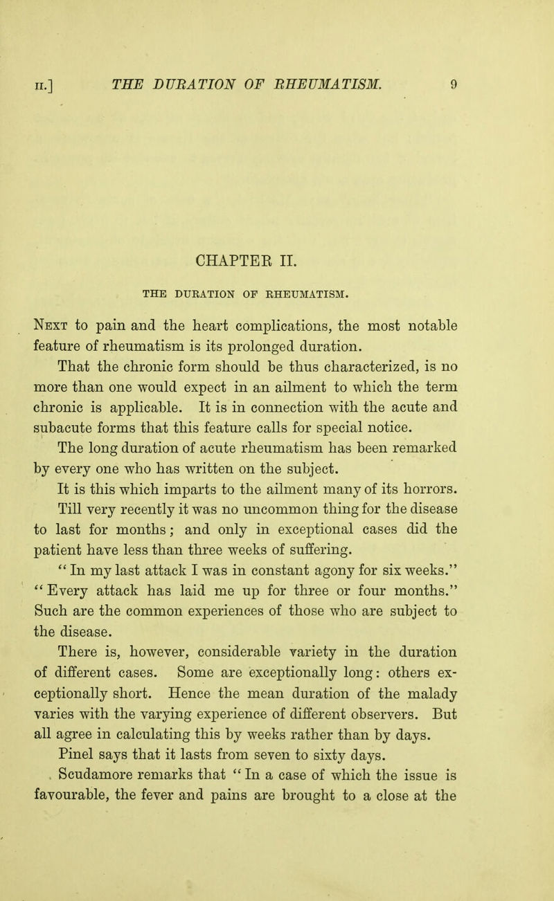 CHAPTER II. THE DURATION OF RHEUMATISM. Next to pain and the heart complications, the most notable feature of rheumatism is its prolonged duration. That the chronic form should be thus characterized, is no more than one would expect in an ailment to which the term chronic is applicable. It is in connection with the acute and subacute forms that this feature calls for special notice. The long duration of acute rheumatism has been remarked by every one who has written on the subject. It is this which imparts to the ailment many of its horrors. Till very recently it was no uncommon thing for the disease to last for months; and only in exceptional cases did the patient have less than three weeks of suffering.  In my last attack I was in constant agony for six weeks.  Every attack has laid me up for three or four months. Such are the common experiences of those who are subject to the disease. There is, however, considerable variety in the duration of different cases. Some are exceptionally long: others ex- ceptionally short. Hence the mean duration of the malady varies with the varying experience of different observers. But all agree in calculating this by weeks rather than by days. Pinel says that it lasts from seven to sixty days. Scudamore remarks that  In a case of which the issue is favourable, the fever and pains are brought to a close at the