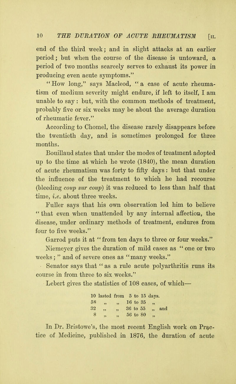 end of the third week; and in slight attacks at an earlier period; but when the course of the disease is untoward, a period of two months scarcely serves to exhaust its power in producing even acute symptoms. How long, says Macleod, a case of acute rheuma- tism of medium severity might endure, if left to itself, I am unable to say: but, with the common methods of treatment, probably five or six weeks may be about the average duration of rheumatic fever. According to Chomel, the disease rarely disappears before the twentieth day, and is sometimes prolonged for three months. Bouillaud states that under the modes of treatment adopted up to the time at which he wrote (1840), the mean duration of acute rheumatism was forty to fifty days: but that under the influence of the treatment to which he had recourse (bleeding coup sur coup) it was reduced to less than half that time, i.e. about three weeks. Fuller says that his own observation led him to believe  that even when unattended by any internal affection, the disease, under ordinary methods of treatment, endures from four to five weeks. Garrod puts it at from ten days to three or four weeks. Niemeyer gives the duration of mild cases as  one or two weeks;  and of severe ones as many weeks. Senator says that as a rule acute polyarthritis runs its course in from three to six weeks. Lebert gives the statistics of 108 cases, of which— 10 lasted from 5 to 15 days. 58 „ „ 16 to 35 „ 32 „ „ 36 to 55 „ and 8 „ „ 56 to 80 „ In Dr. Bristowe's, the most recent English work on Prac- tice of Medicine, published in 1876, the duration of acute