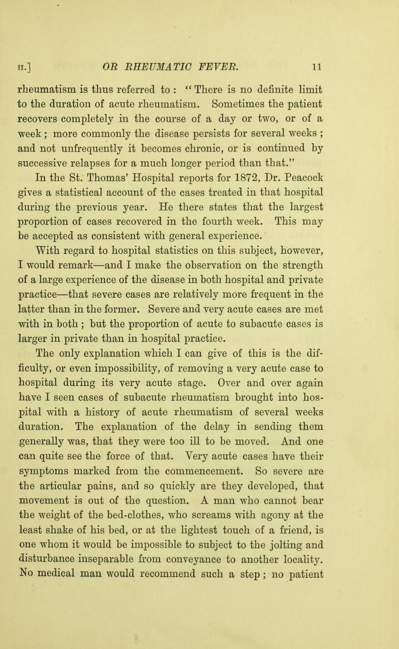 rheumatism is thus referred to : There is no definite limit to the duration of acute rheumatism. Sometimes the patient recovers completely in the course of a day or two, or of a week ; more commonly the disease persists for several weeks ; and not unfrequently it becomes chronic, or is continued by successive relapses for a much longer period than that. In the St. Thomas' Hospital reports for 1872, Dr. Peacock gives a statistical account of the cases treated in that hospital during the previous year. He there states that the largest proportion of cases recovered in the fourth week. This may be accepted as consistent with general experience. With regard to hospital statistics on this subject, however, I would remark—and I make the observation on the strength of a large experience of the disease in both hospital and private practice—that severe cases are relatively more frequent in the latter than in the former. Severe and very acute cases are met with in both ; but the proportion of acute to subacute cases is larger in private than in hospital practice. The only explanation which I can give of this is the dif- ficulty, or even impossibility, of removing a very acute case to hospital during its very acute stage. Over and over again have I seen cases of subacute rheumatism brought into hos- pital with a history of acute rheumatism of several weeks duration. The explanation of the delay in sending them generally was, that they were too ill to be moved. And one can quite see the force of that. Very acute cases have their symptoms marked from the commencement. So severe are the articular pains, and so quickly are they developed, that movement is out of the question. A man who cannot bear the weight of the bed-clothes, who screams with agony at the least shake of his bed, or at the lightest touch of a friend, is one whom it would be impossible to subject to the jolting and disturbance inseparable from conveyance to another locality. No medical man would recommend such a step; no patient