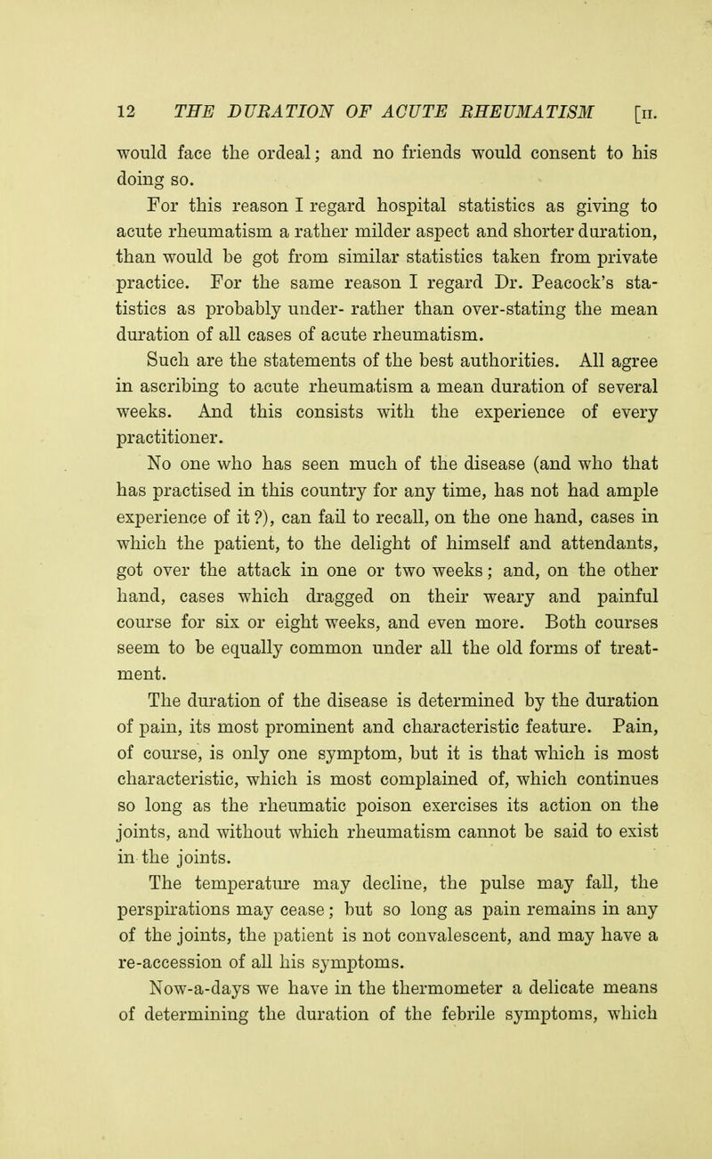 would face the ordeal; and no friends would consent to his doing so. For this reason I regard hospital statistics as giving to acute rheumatism a rather milder aspect and shorter duration, than would be got from similar statistics taken from private practice. For the same reason I regard Dr. Peacock's sta- tistics as probably under- rather than over-stating the mean duration of all cases of acute rheumatism. Such are the statements of the best authorities. All agree in ascribing to acute rheumatism a mean duration of several weeks. And this consists with the experience of every practitioner. No one who has seen much of the disease (and who that has practised in this country for any time, has not had ample experience of it ?), can fail to recall, on the one hand, cases in which the patient, to the delight of himself and attendants, got over the attack in one or two weeks; and, on the other hand, cases which dragged on their weary and painful course for six or eight weeks, and even more. Both courses seem to be equally common under all the old forms of treat- ment. The duration of the disease is determined by the duration of pain, its most prominent and characteristic feature. Pain, of course, is only one symptom, but it is that which is most characteristic, which is most complained of, which continues so long as the rheumatic poison exercises its action on the joints, and without which rheumatism cannot be said to exist in the joints. The temperature may decline, the pulse may fall, the perspirations may cease; but so long as pain remains in any of the joints, the patient is not convalescent, and may have a re-accession of all his symptoms. Now-a-days we have in the thermometer a delicate means of determining the duration of the febrile symptoms, which