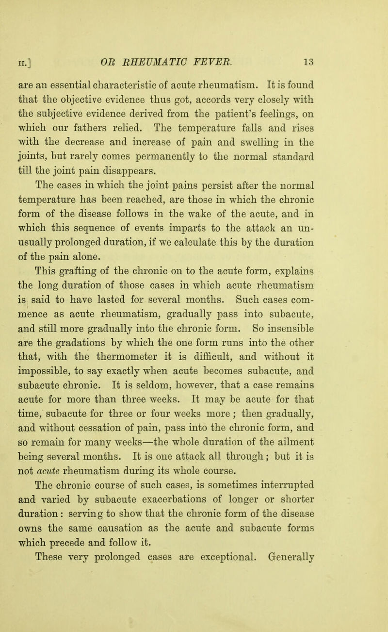 are an essential characteristic of acute rheumatism. It is found that the objective evidence thus got, accords very closely with the subjective evidence derived from the patient's feelings, on which our fathers relied. The temperature falls and rises with the decrease and increase of pain and swelling in the joints, but rarely comes permanently to the normal standard till the joint pain disappears. The cases in which the joint pains persist after the normal temperature has been reached, are those in which the chronic form of the disease follows in the wake of the acute, and in which this sequence of events imparts to the attack an un- usually prolonged duration, if we calculate this by the duration of the pain alone. This grafting of the chronic on to the acute form, explains the long duration of those cases in which acute rheumatism is said to have lasted for several months. Such cases com- mence as acute rheumatism, gradually pass into subacute, and still more gradually into the chronic form. So insensible are the gradations by which the one form runs into the other that, with the thermometer it is difficult, and without it impossible, to say exactly when acute becomes subacute, and subacute chronic. It is seldom, however, that a case remains acute for more than three weeks. It may be acute for that time, subacute for three or four weeks more ; then gradually, and without cessation of pain, pass into the chronic form, and so remain for many weeks—the whole duration of the ailment being several months. It is one attack all through; but it is not acute rheumatism during its whole course. The chronic course of such cases, is sometimes interrupted and varied by subacute exacerbations of longer or shorter duration : serving to show that the chronic form of the disease owns the same causation as the acute and subacute forms which precede and follow it. These very prolonged cases are exceptional. Generally