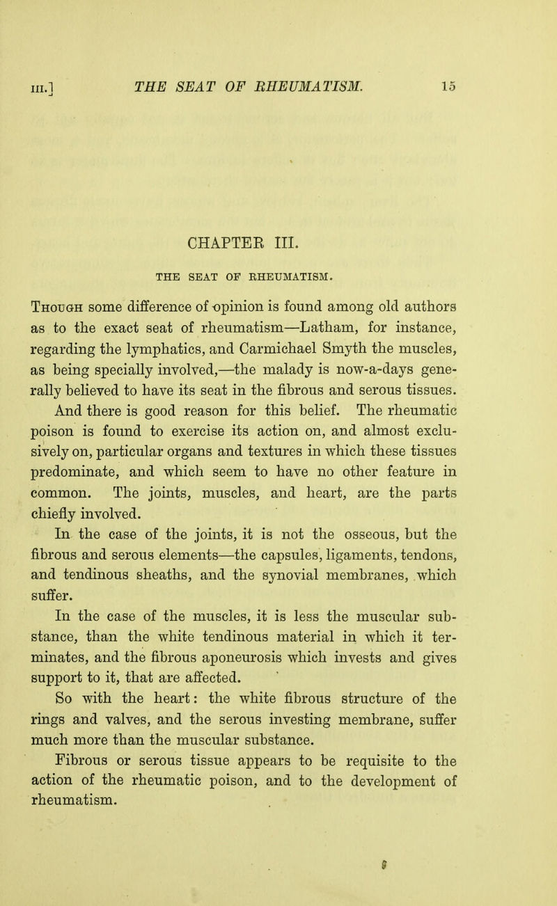 CHAPTEE III. THE SEAT OF RHEUMATISM. Thodgh some difference of opinion is found among old authors as to the exact seat of rheumatism—Latham, for instance, regarding the lymphatics, and Carmichael Smyth the muscles, as being specially involved,—the malady is now-a-days gene- rally believed to have its seat in the fibrous and serous tissues. And there is good reason for this belief. The rheumatic poison is found to exercise its action on, and almost exclu- sively on, particular organs and textures in which these tissues predominate, and which seem to have no other feature in common. The joints, muscles, and heart, are the parts chiefly involved. In the case of the joints, it is not the osseous, but the fibrous and serous elements—the capsules, ligaments, tendons, and tendinous sheaths, and the synovial membranes, which suffer. In the case of the muscles, it is less the muscular sub- stance, than the white tendinous material in which it ter- minates, and the fibrous aponeurosis which invests and gives support to it, that are affected. So with the heart: the white fibrous structure of the rings and valves, and the serous investing membrane, suffer much more than the muscular substance. Fibrous or serous tissue appears to be requisite to the action of the rheumatic poison, and to the development of rheumatism. 9