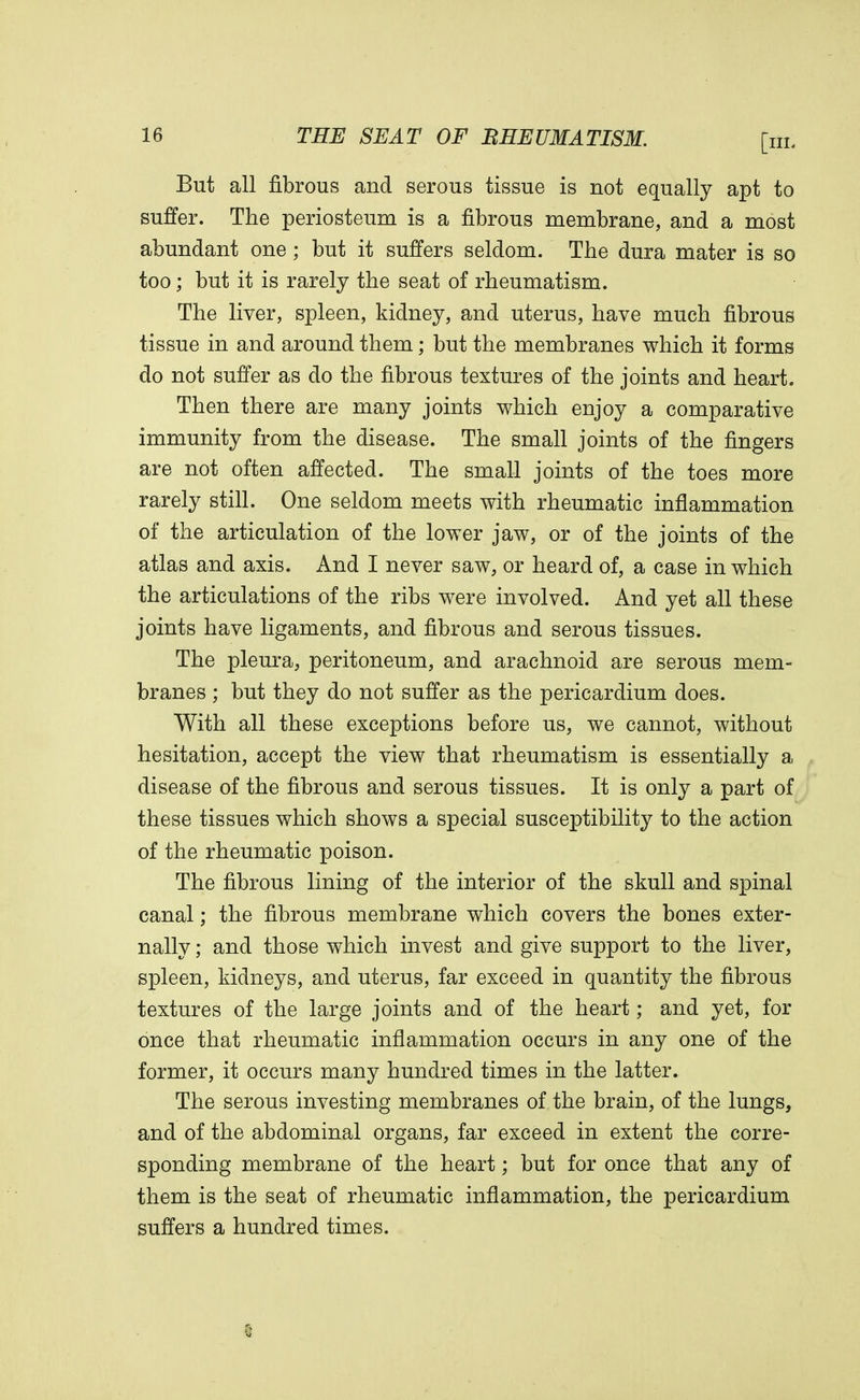 But all fibrous and serous tissue is not equally apt to suffer. The periosteum is a fibrous membrane, and a most abundant one ; but it suffers seldom. The dura mater is so too; but it is rarely the seat of rheumatism. The liver, spleen, kidney, and uterus, have much fibrous tissue in and around them; but the membranes which it forms do not suffer as do the fibrous textures of the joints and heart. Then there are many joints which enjoy a comparative immunity from the disease. The small joints of the fingers are not often affected. The small joints of the toes more rarely still. One seldom meets with rheumatic inflammation of the articulation of the lower jaw, or of the joints of the atlas and axis. And I never saw, or heard of, a case in which the articulations of the ribs were involved. And yet all these joints have ligaments, and fibrous and serous tissues. The pleura, peritoneum, and arachnoid are serous mem- branes ; but they do not suffer as the pericardium does. With all these exceptions before us, we cannot, without hesitation, accept the view that rheumatism is essentially a disease of the fibrous and serous tissues. It is only a part of these tissues which shows a special susceptibility to the action of the rheumatic poison. The fibrous lining of the interior of the skull and spinal canal; the fibrous membrane which covers the bones exter- nally ; and those which invest and give support to the liver, spleen, kidneys, and uterus, far exceed in quantity the fibrous textures of the large joints and of the heart; and yet, for once that rheumatic inflammation occurs in any one of the former, it occurs many hundred times in the latter. The serous investing membranes of the brain, of the lungs, and of the abdominal organs, far exceed in extent the corre- sponding membrane of the heart; but for once that any of them is the seat of rheumatic inflammation, the pericardium suffers a hundred times.